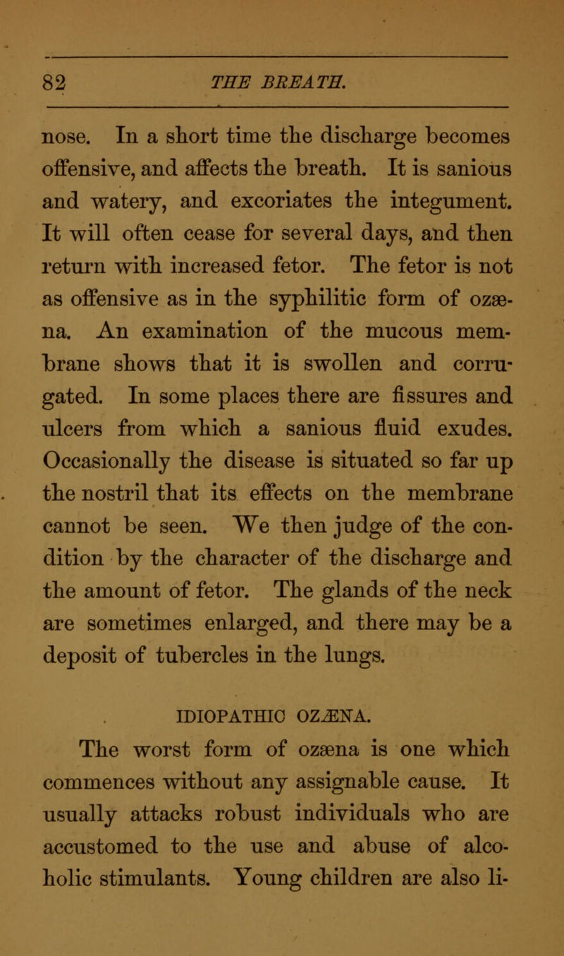 nose. In a short time the discharge becomes offensive, and affects the breath. It is sanious and watery, and excoriates the integument. It will often cease for several days, and then return with increased fetor. The fetor is not as offensive as in the syphilitic form of ozae- na. An examination of the mucous mem- brane shows that it is swollen and corru- gated. In some places there are fissures and ulcers from which a sanious fluid exudes. Occasionally the disease is situated so far up the nostril that its effects on the membrane cannot be seen. We then judge of the con- dition by the character of the discharge and the amount of fetor. The glands of the neck are sometimes enlarged, and there may be a deposit of tubercles in the lungs. IDIOPATHIC OZ^ENA. The worst form of ozaena is one which commences without any assignable cause. It usually attacks robust individuals who are accustomed to the use and abuse of alco- holic stimulants. Young children are also li-