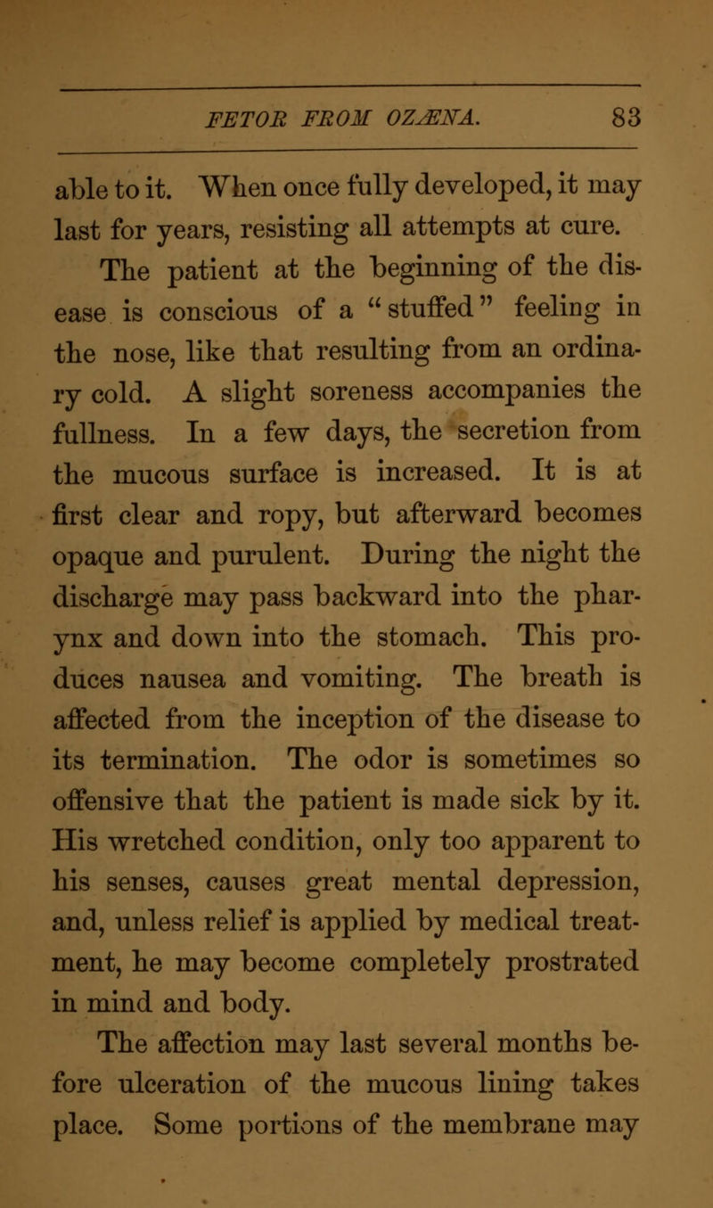 able to it. When once fully developed, it may last for years, resisting all attempts at cure. The patient at the beginning of the dis- ease is conscious of a stuffed feeling in the nose, like that resulting from an ordina- ry cold. A slight soreness accompanies the fullness. In a few days, the secretion from the mucous surface is increased. It is at first clear and ropy, but afterward becomes opaque and purulent. During the night the discharge may pass backward into the phar- ynx and down into the stomach. This pro- duces nausea and vomiting. The breath is affected from the inception of the disease to its termination. The odor is sometimes so offensive that the patient is made sick by it. His wretched condition, only too apparent to his senses, causes great mental depression, and, unless relief is applied by medical treat- ment, he may become completely prostrated in mind and body. The affection may last several months be- fore ulceration of the mucous lining takes place. Some portions of the membrane may