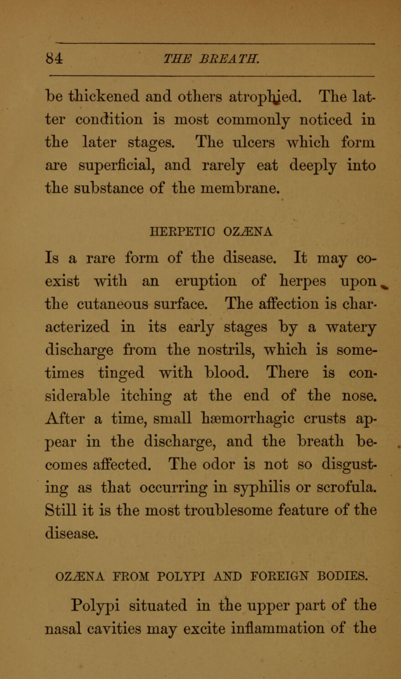 be thickened and others atroplyed. The lat- ter condition is most commonly noticed in the later stages. The ulcers winch form are superficial, and rarely eat deeply into the substance of the membrane. EEEPETIO OZ^ENA Is a rare form of the disease. It may co- exist with an eruption of herpes upon the cutaneous surface. The affection is char- acterized in its early stages by a watery discharge from the nostrils, which is some- times tinged with blood. There is con siderable itching at the end of the nose, After a time, small hemorrhagic crusts ap pear in the discharge, and the breath be comes affected. The odor is not so disgust ing as that occurring in syphilis or scrofula, Still it is the most troublesome feature of the disease. OZiENA FEOM POLYPI AND FOREIGN BODIES. Polypi situated in the upper part of the nasal cavities may excite inflammation of the