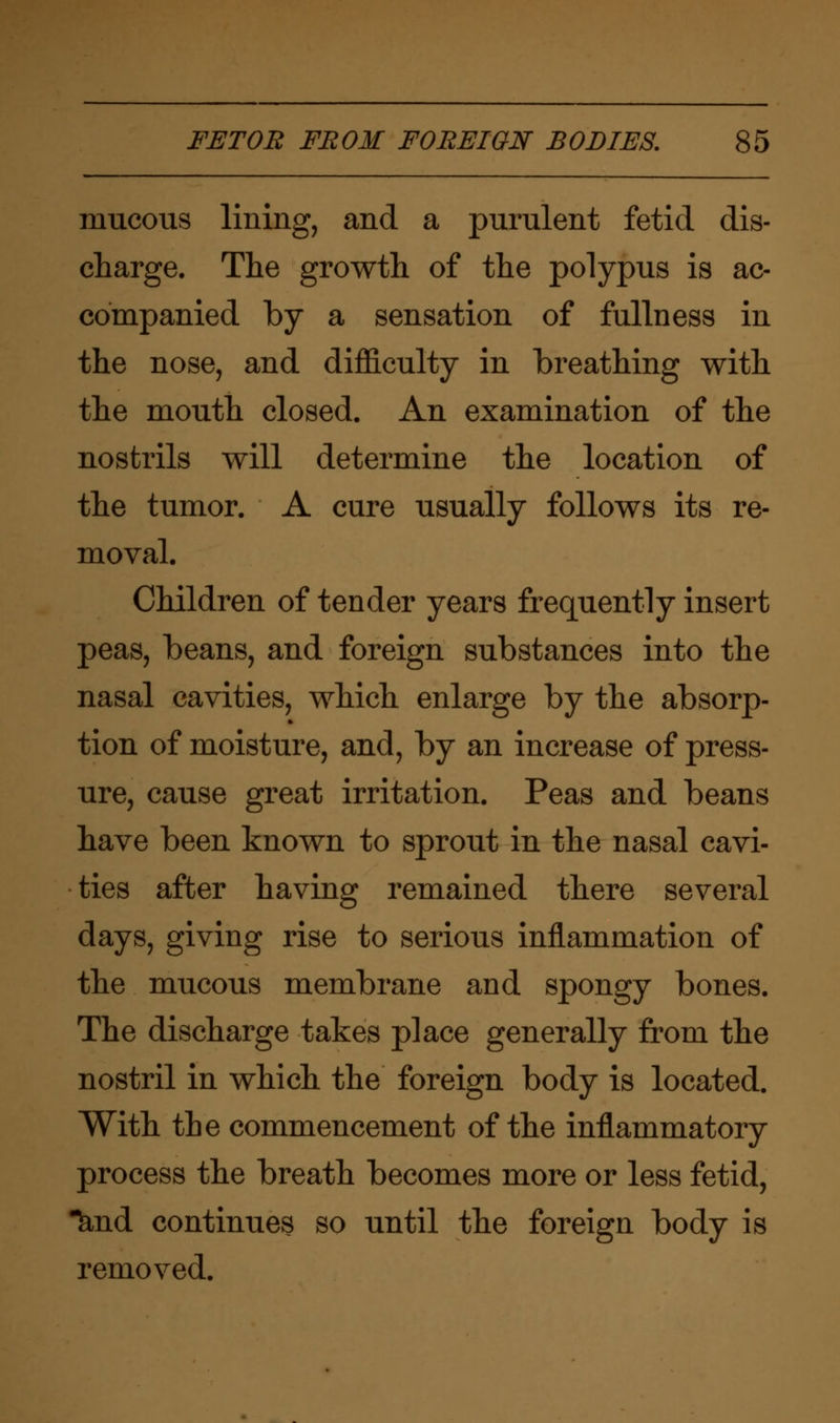mucous lining, and a purulent fetid dis- charge. The growth of the polypus is ac- companied by a sensation of fullness in the nose, and difficulty in breathing with the mouth closed. An examination of the nostrils will determine the location of the tumor. A cure usually follows its re- moval. Children of tender years frequently insert peas, beans, and foreign substances into the nasal cavities, which enlarge by the absorp- tion of moisture, and, by an increase of press- ure, cause great irritation. Peas and beans have been known to sprout in the nasal cavi- ties after having remained there several days, giving rise to serious inflammation of the mucous membrane and spongy bones. The discharge takes place generally from the nostril in which the foreign body is located. With the commencement of the inflammatory process the breath becomes more or less fetid, knd continues so until the foreign body is removed.