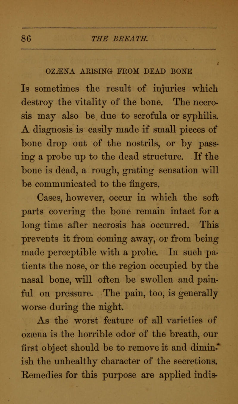 OZ^EtfA ARISING FROM DEAD BOKE Is sometimes the result of injuries which destroy the vitality of the bone. The necro- sis may also be due to scrofula or syphilis. A diagnosis is easily made if small pieces of bone drop out of the nostrils, or by pass- ing a probe up to the dead structure. If the bone is dead, a rough, grating sensation will be communicated to the fingers. Cases, however, occur in which the soft parts covering the bone remain intact for a long time after necrosis has occurred. This prevents it from coming away, or from being made perceptible with a probe. In such pa- tients the nose, or the region occupied by the nasal bone, will often be swollen and pain- ful on pressure. The pain, too, is generally worse during the night. As the worst feature of all varieties of ozsena is the horrible odor of the breath, our first object should be to remove it and dimin-* ish the unhealthy character of the secretions. Remedies for this purpose are applied indis-