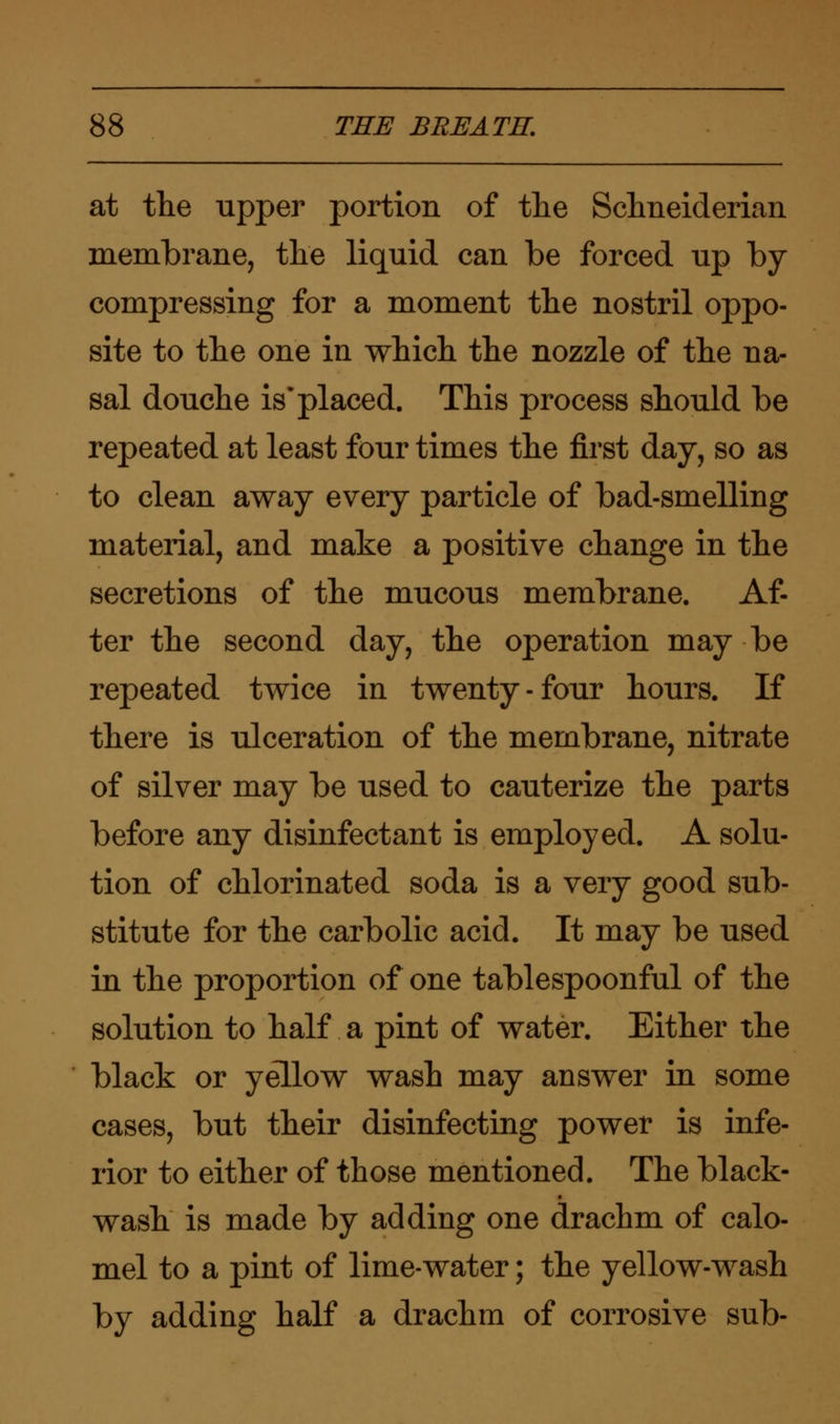 at the upper portion of the Sclmeiderian membrane, the liquid can be forced up by compressing for a moment the nostril oppo- site to the one in which the nozzle of the na- sal douche is placed. This process should be repeated at least four times the first day, so as to clean away every particle of bad-smelling material, and make a positive change in the secretions of the mucous membrane. Af- ter the second day, the operation may be repeated twice in twenty-four hours. If there is ulceration of the membrane, nitrate of silver may be used to cauterize the parts before any disinfectant is employed. A solu- tion of chlorinated soda is a very good sub- stitute for the carbolic acid. It may be used in the proportion of one tablespoonful of the solution to half a pint of water. Either the black or yellow wash may answer in some cases, but their disinfecting power is infe- rior to either of those mentioned. The black- wash is made by adding one drachm of calo- mel to a pint of lime-water; the yellow-wash by adding half a drachm of corrosive sub-