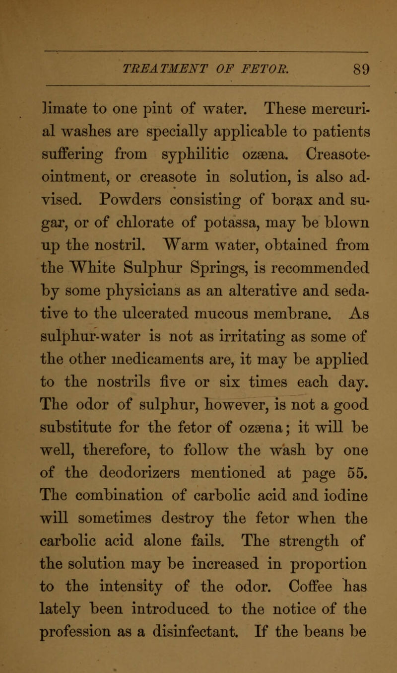 limate to one pint of water. These mercuri- al washes are specially applicable to patients suffering from syphilitic ozaena. Creasote- ointment, or creasote in solution, is also ad- vised. Powders consisting of borax and su- gar, or of chlorate of potassa, may be blown up the nostril. Warm water, obtained from the White Sulphur Springs, is recommended by some physicians as an alterative and seda- tive to the ulcerated mucous membrane. As sulphur-water is not as irritating as some of the other medicaments are, it may be applied to the nostrils five or six times each day. The odor of sulphur, however, is not a good substitute for the fetor of ozaena; it will be well, therefore, to follow the wash by one of the deodorizers mentioned at page 55. The combination of carbolic acid and iodine will sometimes destroy the fetor when the carbolic acid alone fails. The strength of the solution may be increased in proportion to the intensity of the odor. Coffee has lately been introduced to the notice of the profession as a disinfectant. If the beans be