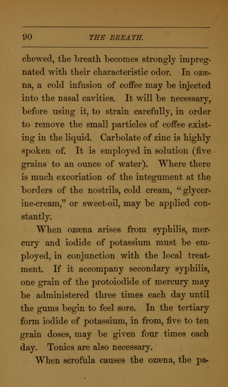 chewed, the breath becomes strongly impreg- nated with their characteristic odor. In ozae- na, a cold infusion of coffee may be injected into the nasal cavities. It will be necessary, before using it, to strain carefully, in order to remove the small particles of coffee exist- ing in the liquid. Carbolate of zinc is highly spoken of. It is employed in solution (five grains to an ounce of water). Where there is much excoriation of the integument at the borders of the nostrils, cold cream, glycer- ine-cream, or sweet-oil, may be applied con- stantly. When ozaena arises from syphilis, mer- cury and iodide of potassium must be em- ployed, in conjunction with the local treat- ment. If it accompany secondary syphilis, one grain of the protoiodide of mercury may be administered three times each day until the gums begin to feel sore. In the tertiary form iodide of potassium, in from, five to ten grain doses, may be given four times each day. Tonics are also necessary. When scrofula causes the ozaena, the pa-