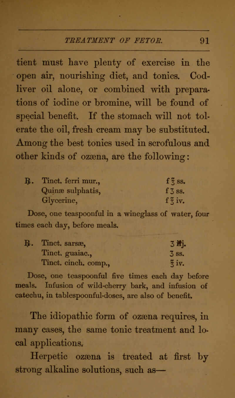 tient must have plenty of exercise in the open air, nourishing diet, and tonics. Cod- liver oil alone, or combined with prepara- tions of iodine or bromine, will be found of special benefit. If the stomach will not tol- erate the oil, fresh cream may be substituted. Among the best tonics used in scrofulous and other kinds of ozaena, are the following: IJ. Tinct. ferri mur., f§ss. Quinae sulphatis, f 3 ss. Glycerine, f § iv. Dose, one teaspoonful in a wineglass of water, four times each day, before meals. 5. Tinct. sarsae, 3 Mj. Tinct. guaiac., 3 ss. Tinct. cinch, comp., § iv. Dose, one teaspoonful five times each day before meals. Infusion of wild-cherry bark, and infusion of catechu, in tablespoonful-doses, are also of benefit. The idiopathic form of ozaena requires, in many cases, the same tonic treatment and lo- cal applications. Herpetic ozaena is treated at first by strong alkaline solutions, such as—