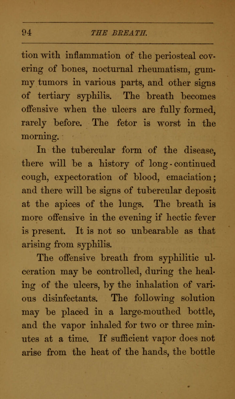 tion with inflammation of the periosteal cov- ering of bones, nocturnal rheumatism, gum- my tumors in various parts, and other signs of tertiary syphilis. The breath becomes offensive when the ulcers are fully formed, rarely before. The fetor is worst in the morning. In the tubercular form of the disease, there will be a history of long - continued cough, expectoration of blood, emaciation; and there will be signs of tubercular deposit at the apices of the lungs. The breath is more offensive in the evening if hectic fever is present. It is not so unbearable as that arising from syphilis. The offensive breath from syphilitic ul- ceration may be controlled, during the heal- ing of the ulcers, by the inhalation of vari- ous disinfectants. The following solution may be placed in a large-mouthed bottle, and the vapor inhaled for two or three min- utes at a time. If sufficient vapor does not arise from the heat of the hands, the bottle