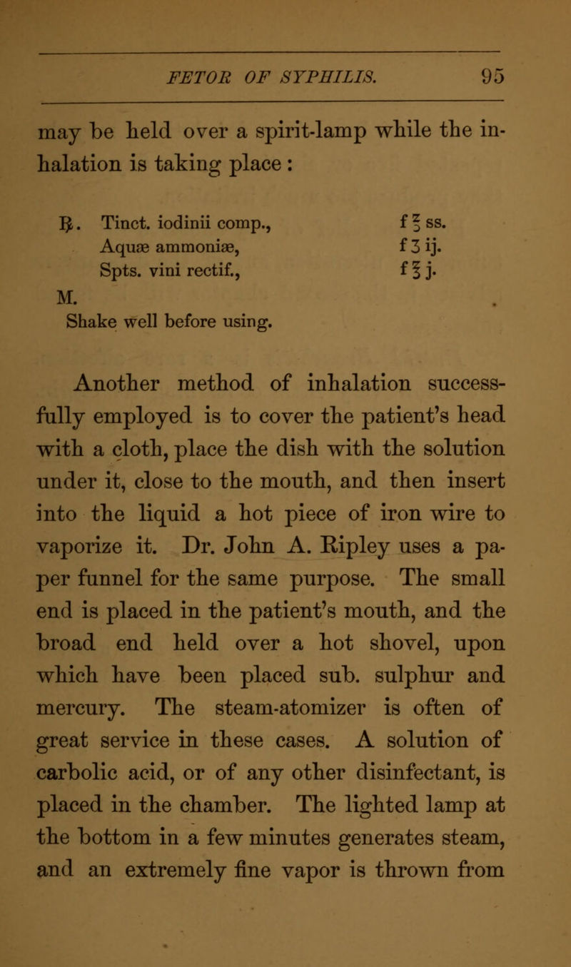may be held over a spirit-lamp while the in- halation is taking place: I£. Tinct. iodinii comp., ffss. Aquae ammoniae, f3ij. Spts. vini rectif., ffj. M. Shake well before using. Another method of inhalation success- fully employed is to cover the patient's head with a cloth, place the dish with the solution under it, close to the mouth, and then insert into the liquid a hot piece of iron wire to vaporize it. Dr. John A. Ripley uses a pa- per funnel for the same purpose. The small end is placed in the patient's mouth, and the broad end held over a hot shovel, upon which have been placed sub. sulphur and mercury. The steam-atomizer is often of great service in these cases. A solution of carbolic acid, or of any other disinfectant, is placed in the chamber. The lighted lamp at the bottom in a few minutes generates steam, and an extremely fine vapor is thrown from