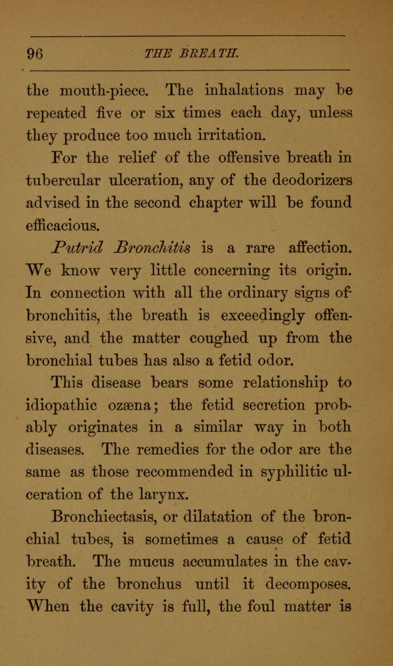 the moutli-piece. The inhalations may be repeated five or six times each day, unless they produce too much irritation. For the relief of the offensive breath in tubercular ulceration, any of the deodorizers advised in the second chapter will be found efficacious. Putrid Bronchitis is a rare affection. We know very little concerning its origin. In connection with all the ordinary signs of- bronchitis, the breath is exceedingly offen- sive, and the matter coughed up from the bronchial tubes has also a fetid odor. This disease bears some relationship to idiopathic ozaena; the fetid secretion prob- ably originates in a similar way in both diseases. The remedies for the odor are the same as those recommended in syphilitic ul- ceration of the larynx. Bronchiectasis, or dilatation of the bron- chial tubes, is sometimes a cause of fetid breath. The mucus accumulates in the cav- ity of the bronchus until it decomposes. When the cavity is full, the foul matter is
