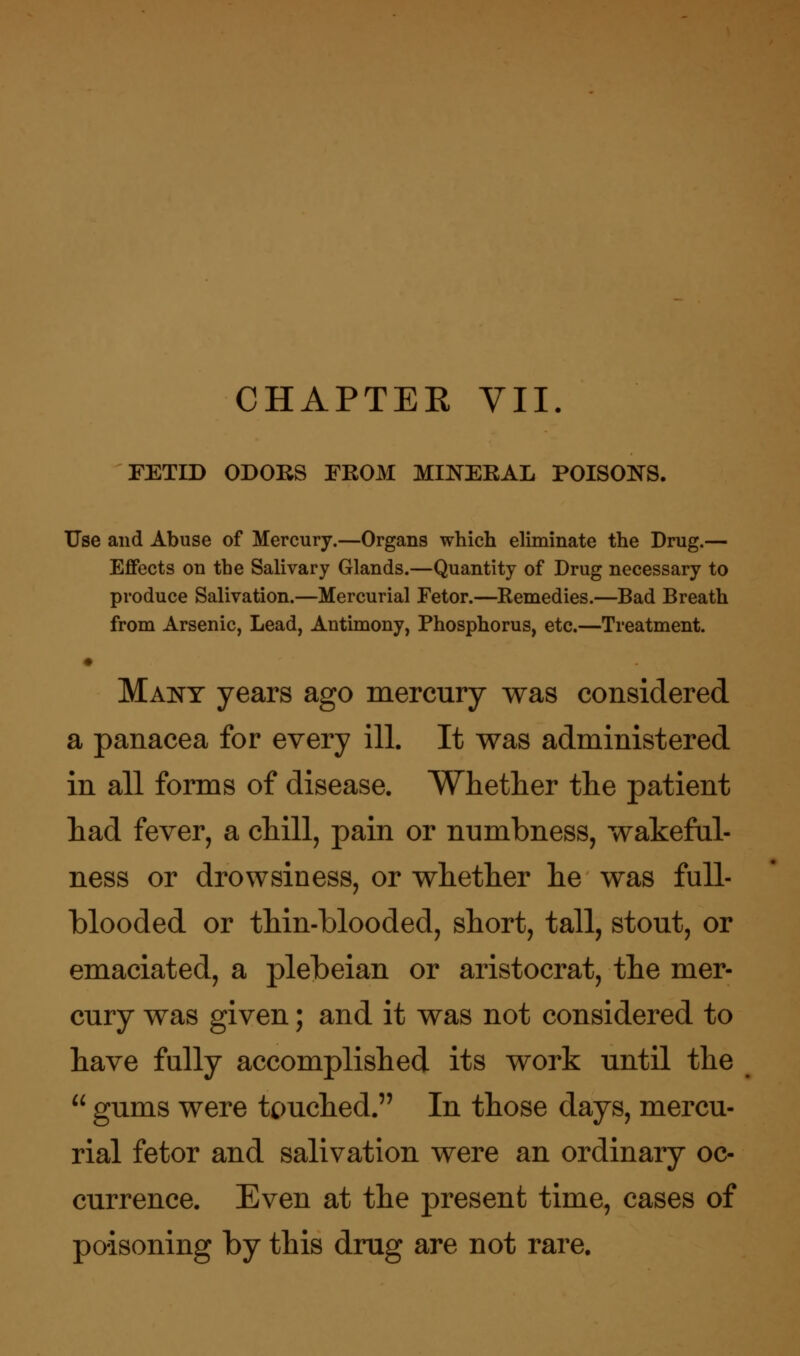 CHAPTER VII. FETID ODORS FROM MINERAL POISONS. Use and Abuse of Mercury.—Organs which eliminate the Drug.— Effects on the Salivary Glands.—Quantity of Drug necessary to produce Salivation.—Mercurial Fetor.—Remedies.—Bad Breath from Arsenic, Lead, Antimony, Phosphorus, etc.—Treatment. Many years ago mercury was considered a panacea for every ill. It was administered in all forms of disease. Whether the patient had fever, a chill, pain or numbness, wakeful- ness or drowsiness, or whether he was full- blooded or thin-blooded, short, tall, stout, or emaciated, a plebeian or aristocrat, the mer- cury was given; and it was not considered to have fully accomplished its work until the  gums were touched. In those days, mercu- rial fetor and salivation were an ordinary oc- currence. Even at the present time, cases of poisoning by this drug are not rare.