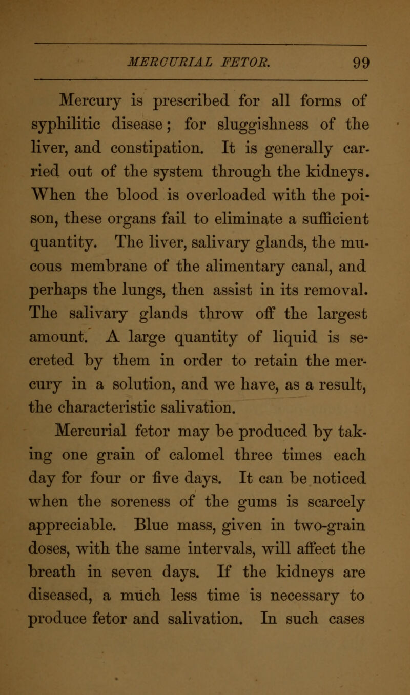 Mercury is prescribed for all forms of syphilitic disease; for sluggishness of the liver, and constipation. It is generally car- ried out of the system through, the kidneys. When the blood is overloaded with the poi- son, these organs fail to eliminate a sufficient quantity. The liver, salivary glands, the mu- cous membrane of the alimentary canal, and perhaps the lungs, then assist in its removal. The salivary glands throw off the largest amount. A large quantity of liquid is se- creted by them in order to retain the mer- cury in a solution, and we have, as a result, the characteristic salivation. Mercurial fetor may be produced by tak- ing one grain of calomel three times each day for four or five days. It can be noticed when the soreness of the gums is scarcely appreciable. Blue mass, given in two-grain doses, with the same intervals, will affect the breath in seven days. If the kidneys are diseased, a much less time is necessary to produce fetor and salivation. In such cases