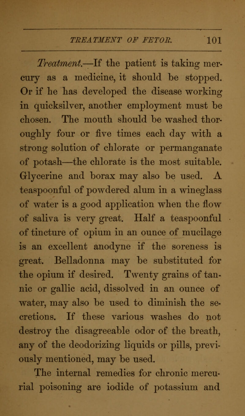 Treatment.—-If the patient is taking mer- cury as a medicine, it should be stopped. Or if he has developed the disease working in quicksilver, another employment must be chosen. The mouth should be washed thor- oughly four or five times each day with a strong solution of chlorate or permanganate of potash—the chlorate is the most suitable. Glycerine and borax may also be used. A teaspoonful of powdered alum in a wineglass of water is a good application when the flow of saliva is very great. Half a teaspoonful of tincture of opium in an ounce of mucilage is an excellent anodyne if the soreness is great. Belladonna may be substituted for the opium if desired. Twenty grains of tan- nic or gallic acid, dissolved in an ounce of water, may also be used to diminish the se- cretions. If these various washes do not destroy the disagreeable odor of the breath, any of the deodorizing liquids or pills, previ- ously mentioned, may be used. The internal remedies for chronic mercu- rial poisoning are iodide of potassium and