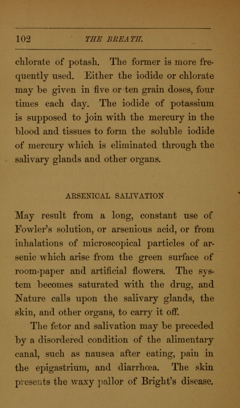 chlorate of potash. The former is more fre- quently used. Either the iodide or chlorate may be given in five or ten grain doses, four times each day. The iodide of potassium is supposed to join with the mercury in the blood and tissues to form the soluble iodide of mercury which is eliminated through the salivary glands and other organs. AKSENICAL SALIVATION May result from a long, constant use of Fowler's solution, or arsenious acid, or from inhalations of microscopical particles of ar- senic which arise from the green surface of room-paper and artificial flowers. The sys- tem becomes saturated with the drug, and Nature calls upon the salivary glands, the skin, and other organs, to carry it off. The fetor and salivation may be preceded by a disordered condition of the alimentary canal, such as nausea after eating, pain in the epigastrium, and diarrhoea. The skin presents the waxy pallor of Bright's disease.