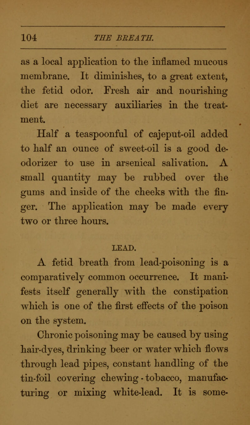 as a local application to tlie inflamed mucous membrane. It diminishes, to a great extent, the fetid odor. Fresh air and nourishing diet are necessary auxiliaries in the treat- ment. Half a teaspoonful of cajeput-oil added to half an ounce of sweet-oil is a good de- odorizer to use in arsenical salivation. A small quantity may be rubbed over the gums and inside of the cheeks with the fin- ger. The application may be made every two or three hours. LEAD. A fetid breath from lead-poisoning is a comparatively common occurrence. It mani- fests itself generally with the constipation which is one of the first effects of the poison on the system. Chronic poisoning may be caused by using hair-dyes, drinking beer or water which flows through lead pipes, constant handling of the tin-foil covering chewing - tobacco, manufac- turing or mixing white-lead. It is some-