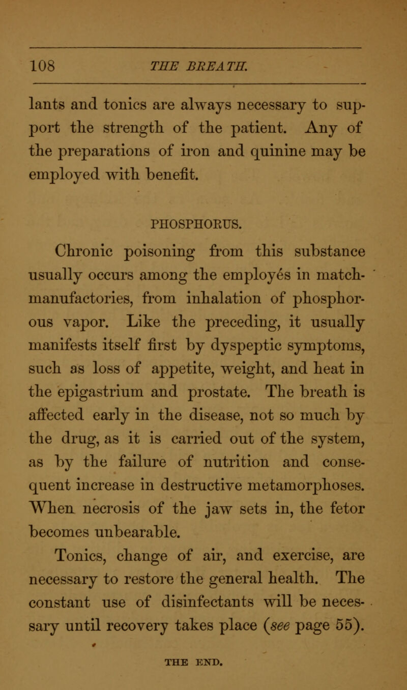 lants and tonics are always necessary to sup- port the strength of the patient. Any of the preparations of iron and quinine may be employed with benefit. PHOSPHOKUS. Chronic poisoning from this substance usually occurs among the employes in match- manufactories, from inhalation of phosphor- ous vapor. Like the preceding, it usually manifests itself first by dyspeptic symptoms, such as loss of appetite, weight, and heat in the epigastrium and prostate. The breath is affected early in the disease, not so much by the drug, as it is carried out of the system, as by the failure of nutrition and conse- quent increase in destructive metamorphoses. When necrosis of the jaw sets in, the fetor becomes unbearable. Tonics, change of air, and exercise, are necessary to restore the general health. The constant use of disinfectants will be neces- sary until recovery takes place {see page 55). THE END.