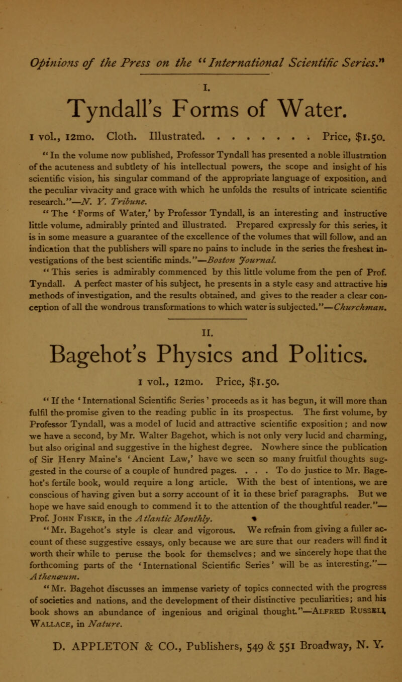 Tyndall's Forms of Water. I vol., i2mo. Cloth. Illustrated Price, $1.50.  In the volume now published, Professor Tyndall has presented a noble illustration of the acuteness and subtlety of his intellectual powers, the scope and insight of his scientific vision, his singular command of the appropriate language of exposition, and the peculiar vivacity and grace with which he unfolds the results of intricate scientific research.—N. Y. Tribune.  The * Forms of Water,' by Professor Tyndall, is an interesting and instructive little volume, admirably printed and illustrated. Prepared expressly for this series, it is in some measure a guarantee of the excellence of the volumes that will follow, and an indication that the publishers will spare no pains to include in the series the freshest in- vestigations of the best scientific minds.—Boston Journal.  This series is admirably commenced by this little volume from the pen of Prof. Tyndall. A perfect master of his subject, he presents in a style easy and attractive his methods of investigation, and the results obtained, and gives to the reader a clear con- ception of all the wondrous transformations to which water is subjected.—Churchman, II. Bagehot's Physics and Politics. I vol., i2mo. Price, $1.50.  If the c International Scientific Series ' proceeds as it has begun, it will more than fulfil the promise given to the reading public in its prospectus. The first volume, by Professor Tyndall, was a model of lucid and attractive scientific exposition ; and now we have a second, by Mr. Walter Bagehot, which is not only very lucid and charming, but also original and suggestive in the highest degree. Nowhere since the publication of Sir Henry Maine's 'Ancient Law,' have we seen so many fruitful thoughts sug- gested in the course of a couple of hundred pages. ... To do justice to Mr. Bage- hot's fertile book, would require a long article. With the best of intentions, we are conscious of having given but a sorry account of it in these brief paragraphs. But we hope we have said enough to commend it to the attention of the thoughtful reader.— Prof. John Fiske, in the A tlantic Monthly. * Mr. Bagehot's style is clear and vigorous. We refrain from giving a fuller ac- count of these suggestive essays, only because we are sure that our readers will find it worth their while to peruse the book for themselves; and we sincerely hope that the forthcoming parts of the 'International Scientific Series' will be as interesting.— A then&um.  Mr. Bagehot discusses an immense variety of topics connected with the progress of societies and nations, and the development of their distinctive peculiarities; and his book shows an abundance of ingenious and original thought'1—Alfred Russkh Wallace, in Nature.