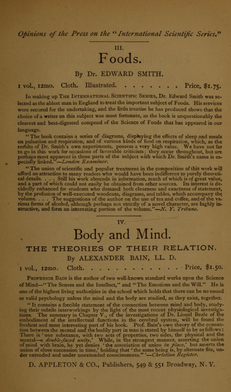 ill. Foods. By Dr. EDWARD SMITH. I vol., i2mo. Cloth. Illustrated Price, $1.75. In making up The International Scientific Series, Dr. Edward Smith was se- lected as the ablest man in England to treat the important subject of Foods. His services were secured for the undertaking, and the little treatise he has produced shows that the choice of a writer on this subject was most fortunate, as the book is unquestionably the clearest and best-digested compend of the Science of Foods that has appeared in our language.  The book contains a series of diagrams, displaying the effects of sleep and meals on pulsation and respiration, and of various kinds of food on respiration, which, as the results of Dr. Smith's own experiments, possess a very high value. We have not far to go in this work for occasions of favorable criticism ; they occur throughout, but are perhaps most apparent in those parts of the subject with which Dr. Smith's name is es- pecially linked.—London Examiner. The union of scientific and popular treatment in the composition of this work will afford an attraction to many readers who would have been indifferent to purely theoreti- cal details. . . . Still his work abounds in information, much of which is of great value, and a part of which could not easily be obtained from other sources. Its interest is de. cidedly enhanced for students who demand both clearness and exactness of statement, by the profusion of well-executed woodcuts, diagrams, and tables, which accompany th^ volume. . . . The suggestions of the author on the use of tea and coffee, and of the ya- rious forms of alcohol, although perhaps not strictly of a novel character, are highly in- structive, and form an interesting portion of the volume.—N. Y. Tribune. IV. Body and Mind. THE THEORIES OF THEIR RELATION. By ALEXANDER BAIN, LL. D. I vol., i2mo. Cloth Price, $1.50. Professor Bain is the author of two well-known standard works upon the Science of Mind—The Senses and the Intellect, and The Emotions and the Will. He is one of the highest living authorities in the school which holds that there can be no sound or valid psychology unless the mind and the body are studied, as they exist, together.  It contains a forcible statement of the connection between mind and body, study- ing their subtile interworkings by the light of the most recent physiological investiga- tions. The summaiy in Chapter V., of the investigations of Dr. Lionel Beale of the embodiment of the intellectual functions in the cerebral system, will be found the freshest and most interesting part of his book. Prof. Bain's own theory of the connec- tion between the mental and the bodily part in man is stated by himself to be as follows : There is ' one substance, with two sets of properties, two sides, the physical and the mental—a double-faced unity.1 While, in the strongest manner, asserting the union of mind with brain, he yet denies 'the association of union in place,' but asserts the union of close succession in time,' holding that 'the same being is, by alternate fits, un- der extended and under unextended consciousness. '—Christian Register.