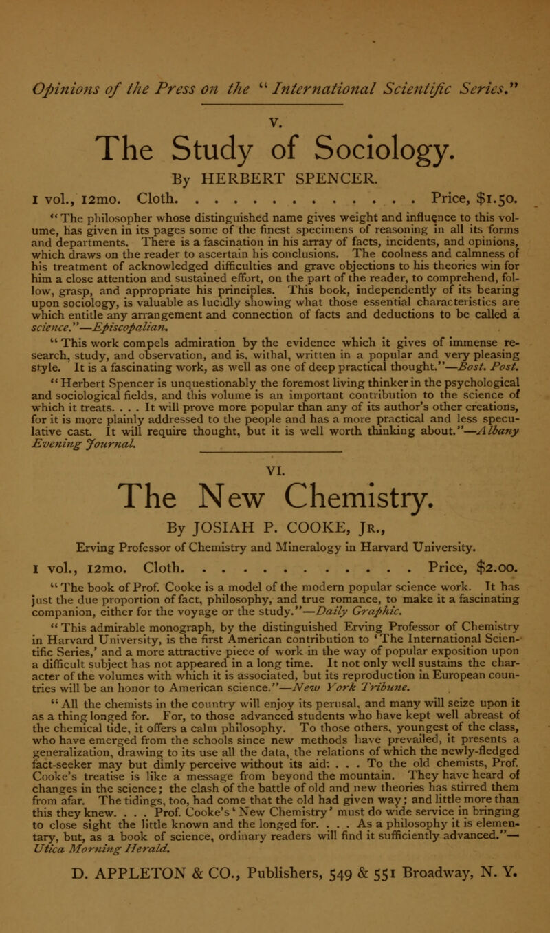 V. The Study of Sociology. By HERBERT SPENCER. I vol., i2mo. Cloth Price, $1.50. The philosopher whose distinguished name gives weight and influence to this vol- ume, has given in its pages some of the finest specimens of reasoning in all its forms and departments. There is a fascination in his array of facts, incidents, and opinions, which draws on the reader to ascertain his conclusions. The coolness and calmness of his treatment of acknowledged difficulties and grave objections to his theories win for him a close attention and sustained effort, on the part of the reader, to comprehend, fol- low, grasp, and appropriate his principles. This book, independently of its bearing upon sociology, is valuable as lucidly showing what those essential characteristics are which entitle any arrangement and connection of facts and deductions to be called a science.—Episcopalian.  This work compels admiration by the evidence which it gives of immense re- search, study, and observation, and is, withal, written in a popular and very pleasing style. It is a fascinating work, as well as one of deep practical thought.—Bost. Post.  Herbert Spencer is unquestionably the foremost living thinker in the psychological and sociological fields, and this volume is an important contribution to the science of which it treats. ... It will prove more popular than any of its author's other creations, for it is more plainly addressed to the people and has a more practical and less specu- lative cast. It will require thought, but it is well worth thinking about.—Albany Evening Journal. VI. The New Chemistry. By JOSIAH P. COOKE, Jr., Erving Professor of Chemistry and Mineralogy in Harvard University. I vol., i2mo. Cloth Price, $2.00. 11 The book of Prof. Cooke is a model of the modern popular science work. It has just the due proportion of fact, philosophy, and true romance, to make it a fascinating companion, either for the voyage or the study.—Daily Graphic.  This admirable monograph, by the distinguished Erving Professor of Chemistry in Harvard University, is the first American contribution to 'The International Scien- tific Series,' and a more attractive piece of work in the way of popular exposition upon a difficult subject has not appeared in a long time. It not only well sustains the char- acter of the volumes with which it is associated, but its reproduction in European coun- tries will be an honor to American science.—New York Tribune.  All the chemists in the country will enjoy its perusal, and many will seize upon it as a thing longed for. For, to those advanced students who have kept well abreast of the chemical tide, it offers a calm philosophy. To those others, youngest of the class, who have emerged from the schools since new methods have prevailed, it presents a generalization, drawing to its use all the data, the relations of which the newly-fledged fact-seeker may but dimly perceive without its aid: ... To the old chemists, Prof. Cooke's treatise is like a message from beyond the mountain. They have heard of changes in the science; the clash of the battle of old andnew theories has stirred them from afar. The tidings, too, had come that the old had given way; and little more than this they knew. . . . Prof. Cooke's ' New Chemistry* must do wide service in bringing to close sight the little known and the longed for. ... As a philosophy it is elemen- tary, but, as a book of science, ordinary readers will find it sufficiently advanced.— Utica Morning Herald.