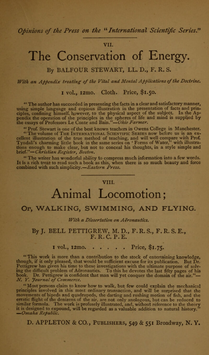 VII. The Conservation of Energy. By BALFOUR STEWART, LL. D„ F. R. S. With an Appe?idix treating of the Vital and Mental Applications of the Doctrine. I vol., i2mo. Cloth. Price, $1.50. _  The author has succeeded in presenting the facts in a clear and satisfactory manner, using simple language and copious illustration in the presentation of facts and prin- ciples, confining himself, however, to the physical aspect of the subject. In the Ap- pendix the operation of the principles in the spheres of life and mind is supplied by the essays of Professors Le Conte and Bain.—Ohio Farmer.  Prof. Stewart is one of the best known teachers in Owens College in Manchester. The volume of The International Scientific Series now before us is an ex- cellent illustration of the true method of teaching, and will well compare with Prof. Tyndall's charming little book in the same series on ' Forms of Water, with illustra- tions enough to make clear, but not to conceal his thoughts, in a style simple and brief.—Christian Register; Boston.  The writer has wonderful ability to compress much information into a few words. It is a rich treat to read such a book as this, when there is so much beauty and force combined with such simplicity.—Eastern Press. VIII. Animal Locomotion; Or, WALKING, SWIMMING, AND FLYING. With a Dissertation on Aeronautics. By J. BELL PETTIGREW, M. D., F. R. S., F. R. S. E., F. R.C. P.E. I vol., i2mo Price, $1.75.  This work is more than a contribution to the stock of entertaining knowledge, though, if it only pleased, that would be sufficient excuse for its publication. But Dr. Pettigrew has given his time to these investigations with the ultimate purpose of solv- ing the difficult problem of Aeronautics. To this he devotes the last fifty pages of his book. Dr. Pettigrew is confident that man will yet conquer the domain of the air.— N. Y. fournal of Commerce.  Most persons claim to know how to walk, but few could explain the mechanical principles involved in this most ordinary transaction, and will be surprised that the movements of bipeds and quadrupeds, the darting and rushing motion of fish, and the erratic flight of the denizens of the air, are not only anologous, but can be reduced to similar formula. The work is profusely illustrated, and, without reference to the theory it is designed to expound, will be regarded as a valuable addition to natural history. —Omaha Republic.