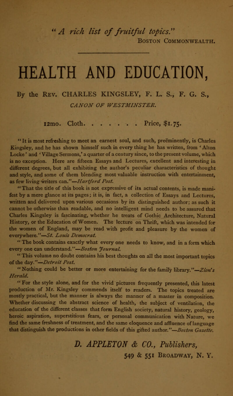 A rich list of fruitful topics. Boston Commonwealth. HEALTH AND EDUCATION, By the Rev. CHARLES KINGSLEY, F. L. S., F. G. S., CANON OF WESTMINSTER. i2mo. Cloth Price, $1.75.  It is most refreshing to meet an earnest soul, and such, preeminently, is Charles Kingsley, and he has shown himself such in every thing he has written, from 'Alton Locke' and ' Village Sermons/ a quarter of a century since, to the present volume, which is no exception. Here are fifteen Essays and Lectures, excellent and interesting in different degrees, but all exhibiting the author's peculiar characteristics of thought and style, and some of them blending most valuable instruction with entertainment, as few living writers can.—Hartford Post. That the title of this book is not expressive of its actual contents, is made mani- fest by a mere glance at its pages; it is, in fact, a collection of Essays and Lectures, written and delivered upon various occasions by its distinguished author; as such it cannot be otherwise than readable, and no intelligent mind needs to be assured that Charles Kingsley is fascinating, whether he treats of Gothic Architecture, Natural History, or the Education of Women. The lecture on Thrift, which was intended for the women of England, may be read with profit and pleasure by the women of everywhere.—St. Louis Democrat.  The book contains exactly what every one needs to know, and in a form which every one can understand.—Boston Journal.  This volume no doubt contains his best thoughts on all the most important topics of the day.—Detroit Post. Nothing could be better or more entertaining for the family library.—Zion's Herald.  For the style alone, and for the vivid pictures frequently presented, this latest production of Mr. Kingsley commends itself to readers. The topics treated are mostly practical, but the manner is always the manner of a master in composition. Whether discussing the abstract science of health, the subject of ventilation, the education of the different classes that form English society, natural history, geology, heroic aspiration, superstitious fears, or personal communication with Nature, we find the same freshness of treatment, and the same eloquence and affluence of language that distinguish the productions in other fields of this gifted author.—Boston Gazette. D. APPLETON & CO., Publishers,
