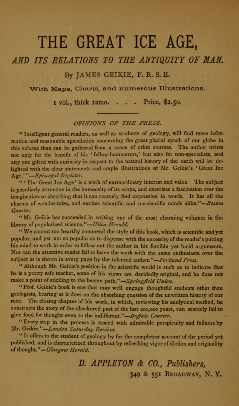 THE GREAT ICE AGE, AND ITS RELATIONS TO THE ANTIQUITY OF MAN. By JAMES GEIKIE, F. R. S. E. With Maps, Charts, and numerous Illustrations. I vol., thick i2mo. . . . Price, $2.50. OPINIONS OF THE PRESS.  Intelligent general readers, as well as students of geology, will find more infor- mation and reasonable speculation concerning the great glacial epoch of our globe in this volume than can be gathered from a score of other sources. The author writes not only for the benefit of his ' fellow-hammerers/ but also for non-specialists, and any one gifted with curiosity in respect to the natural history of the earth will be de- lighted with the clear statements and ample illustrations of Mr. Geikie's * Great Ice Age.'—Episcopal Register.  * The Great Ice Age' is a work of extraordinary interest and value. The subject is peculiarly attractive in the immensity of its scope, and exercises a fascination over the imagination-so absorbing that it can scarcely find expression in words. It has all the charms of wonder-tales, and excites scientific and unscientific minds alike.—Boston Gazette.  Mr. Geikie has succeeded in writing one of the most charming volumes in the library of popularized science.—Utica Herald.  We cannot too heartily commend the style of this book, which is scientific and yet popular, and yet not so popular as to dispense with the necessity of the reader's putting his mind to work in order to follow out the author in his forcible yet lucid arguments. Nor can the attentive reader fail to leave the work with the same enthusiasm over the subject as is shown in every page by the talented author.—Portland Press.  Although Mr. Geikie's position in the scientific world is such as to indicate that he is a pretty safe teacher, some of his views are decidedly original, and he does not make a point of sticking to the beaten path.—Springfield Union. Prof. Geikie's book is one that may well engage thoughtful students other than geologists, bearing as it does on the absorbing question of the unwritten history of our race. The closing chapter of his work, in which, reviewing his analytical method, he constructs the story of the checkered past of the last 200,000 years, can scarcely fail to give food for thought even to the indifferent.—Buffalo Courier.  Every step in the process is traced with admirable perspicuity and fullness by Mr. Geikie.—London Saturday Review.  It offers to the student of geology by far the completest account of the period yet published, and is characterized throughout by refreshing vigor of diction and originality of thought.—Glasgow Herald. D. APPLETON & CO., Publishers,