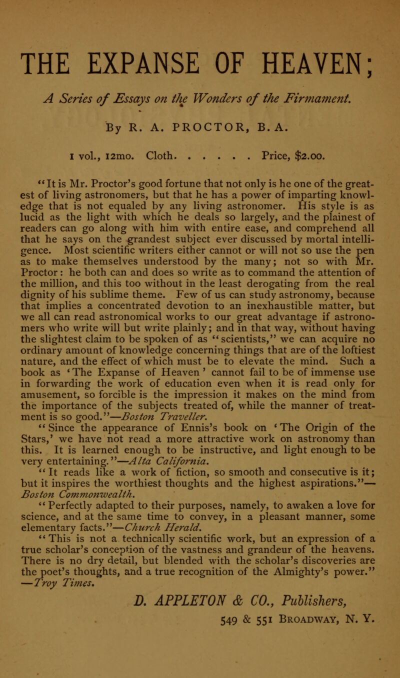 THE EXPANSE OF HEAVEN; A Series of Essays on the Wonders of the Firmament, By R. A. PROCTOR, B. A. I vol., i2mo. Cloth Price, $2.00. It is Mr. Proctor's good fortune that not only is he one of the great- est of living astronomers, but that he has a power of imparting knowl- edge that is not equaled by any living astronomer. His style is as lucid as the light with which he deals so largely, and the plainest of readers can go along with him with entire ease, and comprehend all that he says on the grandest subject ever discussed by mortal intelli- gence. Most scientific writers either cannot or will not so use the pen as to make themselves understood by the many; not so with Mr. Proctor: he both can and does so write as to command the attention of the million, and this too without in the least derogating from the real dignity of his sublime theme. Few of us can study astronomy, because that implies a concentrated devotion to an inexhaustible matter, but we all can read astronomical works to our great advantage if astrono- mers who write will but write plainly; and in that way, without having the slightest claim to be spoken of as  scientists/' we can acquire no ordinary amount of knowledge concerning things that are of the loftiest nature, and the effect of which must be to elevate the mind. Such a book as * The Expanse of Heaven ' cannot fail to be of immense use in forwarding the work of education even when it is read only for amusement, so forcible is the impression it makes on the mind from the importance of the subjects treated of, while the manner of treat- ment is so good.—Boston Traveller. Since the appearance of Ennis's book on 'The Origin of the Stars,' we have not read a more attractive work on astronomy than this. It is learned enough to be instructive, and light enough to be very entertaining.—Alta California.  It reads like a work of fiction, so smooth and consecutive is it; but it inspires the worthiest thoughts and the highest aspirations.— Boston Commonwealth.  Perfectly adapted to their purposes, namely, to awaken a love for science, and at the same time to convey, in a pleasant manner, some elementary facts.—Church Herald.  This is not a technically scientific work, but an expression of a true scholar's conception of the vastness and grandeur of the heavens. There is no dry detail, but blended with the scholar's discoveries are the poet's thoughts, and a true recognition of the Almighty's power. —Troy Times. D. APPLETON & CO., Publishers,