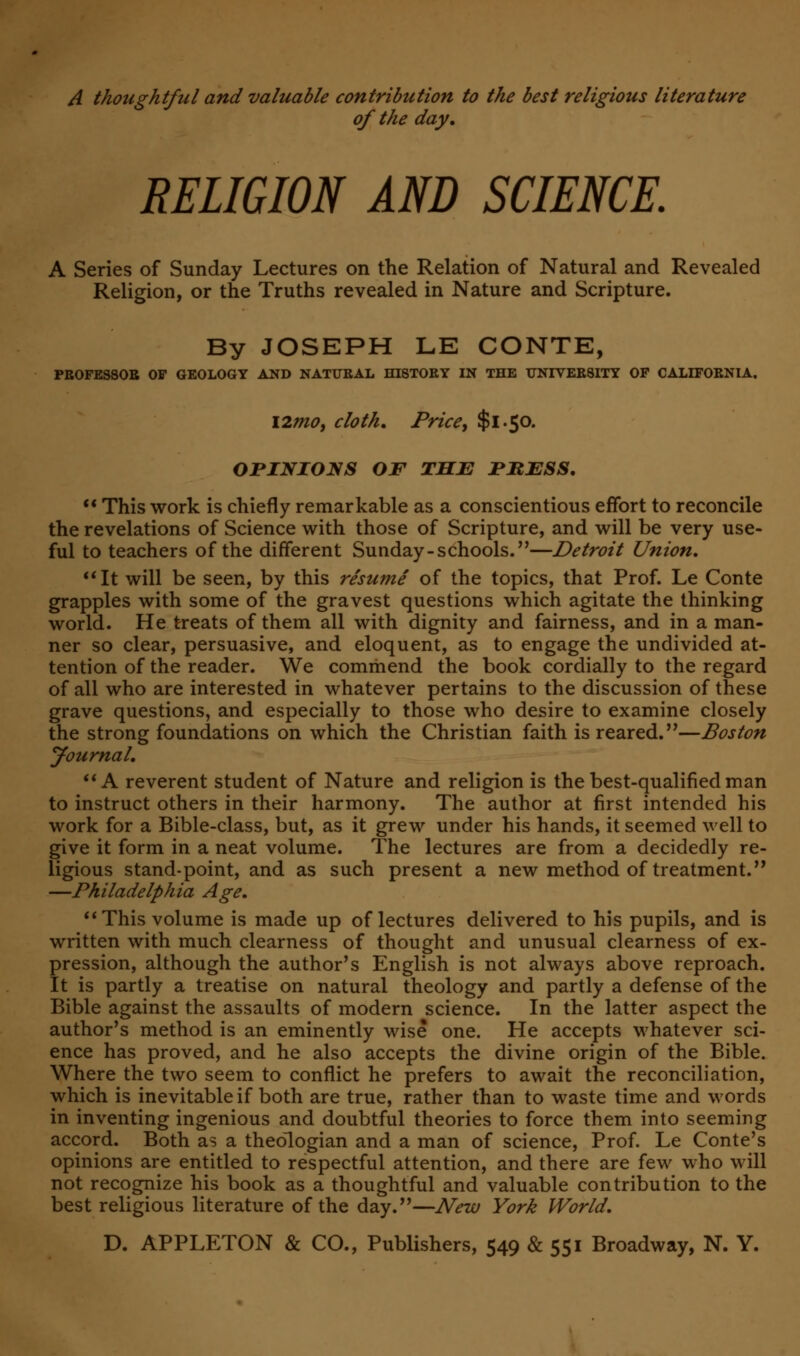 A thoughtful and valuable contribution to the best religious literature of the day, RELIGION AND SCIENCE. A Series of Sunday Lectures on the Relation of Natural and Revealed Religion, or the Truths revealed in Nature and Scripture. By JOSEPH LE CONTE, PBOFESSOB OF GEOLOGY AND NATUBAL HI8TOEY IN THE XJNIVEE8ITY OF CALIFORNIA. l2mot cloth. Price, $1.50. OPINIONS OF THE PKESS.  This work is chiefly remarkable as a conscientious effort to reconcile the revelations of Science with those of Scripture, and will be very use- ful to teachers of the different Sunday - schools.—Detroit Union, It will be seen, by this resume of the topics, that Prof. Le Conte grapples with some of the gravest questions which agitate the thinking world. He treats of them all with dignity and fairness, and in a man- ner so clear, persuasive, and eloquent, as to engage the undivided at- tention of the reader. We commend the book cordially to the regard of all who are interested in whatever pertains to the discussion of these grave questions, and especially to those who desire to examine closely the strong foundations on which the Christian faith is reared.—Boston yournal,  A reverent student of Nature and religion is the best-qualified man to instruct others in their harmony. The author at first intended his work for a Bible-class, but, as it grew under his hands, it seemed well to give it form in a neat volume. The lectures are from a decidedly re- ligious stand-point, and as such present a new method of treatment.,, —Philadelphia Age, This volume is made up of lectures delivered to his pupils, and is written with much clearness of thought and unusual clearness of ex- pression, although the author's English is not always above reproach. It is partly a treatise on natural theology and partly a defense of the Bible against the assaults of modern science. In the latter aspect the author's method is an eminently wise one. He accepts whatever sci- ence has proved, and he also accepts the divine origin of the Bible. Where the two seem to conflict he prefers to await the reconciliation, which is inevitable if both are true, rather than to waste time and words in inventing ingenious and doubtful theories to force them into seeming accord. Both as a theologian and a man of science, Prof. Le Conte's opinions are entitled to respectful attention, and there are few who will not recognize his book as a thoughtful and valuable contribution to the best religious literature of the day.—New York World,