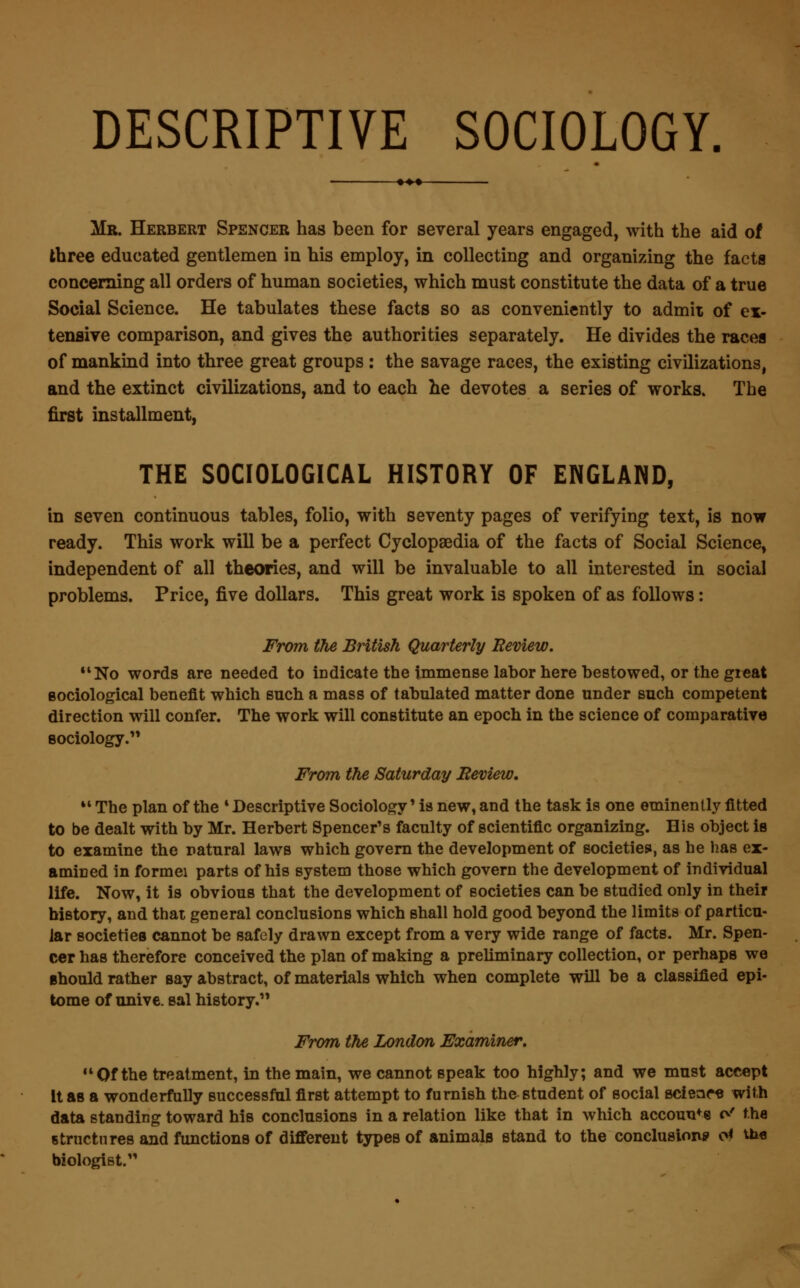 DESCRIPTIVE SOCIOLOGY. Mr. Herbert Spencer has been for several years engaged, with the aid of three educated gentlemen in his employ, in collecting and organizing the facta concerning all orders of human societies, which must constitute the data of a true Social Science. He tabulates these facts so as conveniently to admit of ex- tensive comparison, and gives the authorities separately. He divides the races of mankind into three great groups : the savage races, the existing civilizations, and the extinct civilizations, and to each he devotes a series of works. The first installment, THE SOCIOLOGICAL HISTORY OF ENGLAND, in seven continuous tables, folio, with seventy pages of verifying text, is now ready. This work will be a perfect Cyclopaedia of the facts of Social Science, independent of all theories, and will be invaluable to all interested in social problems. Price, five dollars. This great work is spoken of as follows: From the British Quarterly Eeview. No words are needed to indicate the immense labor here bestowed, or the great sociological benefit which such a mass of tabulated matter done under such competent direction will confer. The work will constitute an epoch in the science of comparative sociology. From the Saturday Eeview. 14 The plan of the 4 Descriptive Sociology * is new, and the task is one eminently fitted to be dealt with by Mr. Herbert Spencer's faculty of scientific organizing. His object is to examine the natural laws which govern the development of societies, as he has ex- amined in formei parts of his system those which govern the development of individual life. Now, it is obvious that the development of societies can be studied only in their history, and that general conclusions which shall hold good beyond the limits of particu- lar societies cannot be safely drawn except from a very wide range of facts. Mr. Spen- cer has therefore conceived the plan of making a preliminary collection, or perhaps we should rather say abstract, of materials which when complete will be a classified epi- tome of unive. sal history.1' From the London Examiner. 44 Of the treatment, in the main, we cannot speak too highly; and we must accept It as a wonderfully successful first attempt to furnish the student of social science with data standing toward his conclusions in a relation like that in which accounts d the structures and functions of different types of animals stand to the conclusion? o* toe biologist.