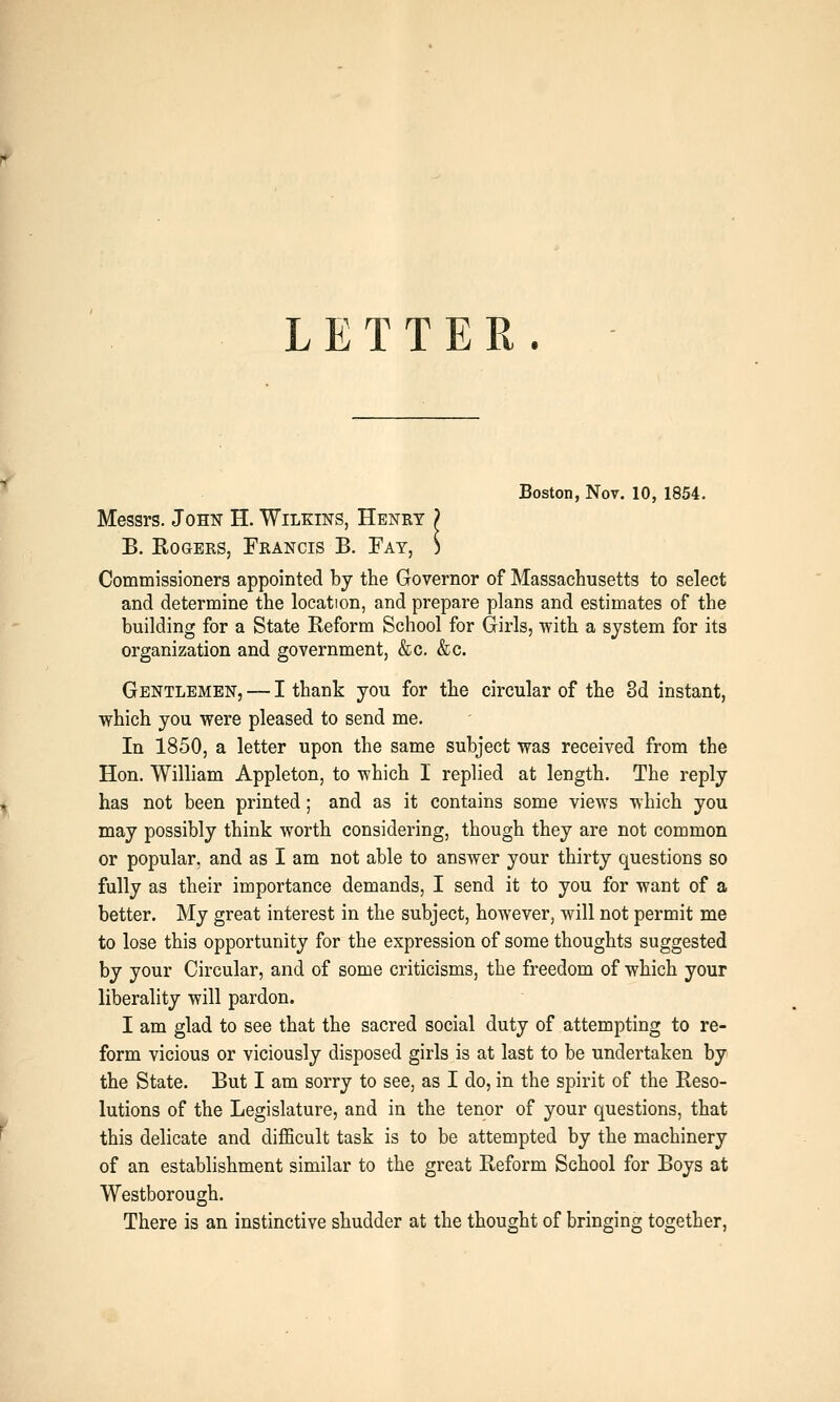 Boston, Nov. 10, 1854. Messrs. John H. Wilkins, Henry ? B. Rogers, Francis B. Fay, S Commissioners appointed by the Governor of Massachusetts to select and determine the location, and prepare plans and estimates of the building for a State Reform School for Girls, with a system for its organization and government, &c. &c. Gentlemen, — I thank you for the circular of the 8d instant, which you were pleased to send me. In 1850, a letter upon the same subject was received from the Hon. William Appleton, to which I replied at length. The reply has not been printed; and as it contains some views which you may possibly think worth considering, though they are not common or popular, and as I am not able to answer your thirty questions so fully as their importance demands, I send it to you for want of a better. My great interest in the subject, however, will not permit me to lose this opportunity for the expression of some thoughts suggested by your Circular, and of some criticisms, the freedom of which your liberality will pardon. I am glad to see that the sacred social duty of attempting to re- form vicious or viciously disposed girls is at last to be undertaken by the State. But I am sorry to see, as I do, in the spirit of the Reso- lutions of the Legislature, and in the tenor of your questions, that this delicate and difficult task is to be attempted by the machinery of an establishment similar to the great Reform School for Boys at Westborough. There is an instinctive shudder at the thought of bringing together.