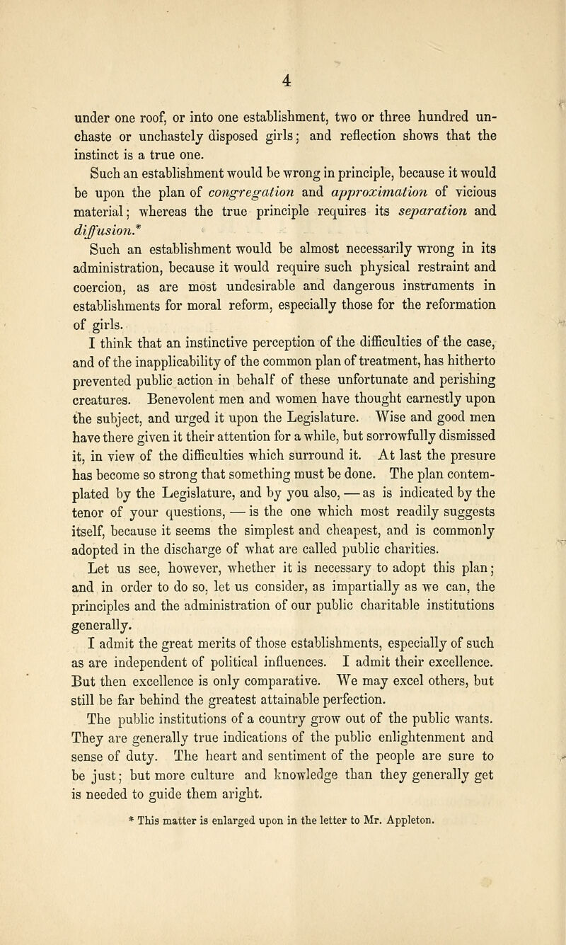 under one roof, or into one establishment, two or three hundred un- chaste or unchastelj disposed girls; and reflection shows that the instinct is a true one. Such an establishment would be wrong in principle, because it would be upon the plan of congregatio7i and approximation of vicious material; whereas the true principle requires its separation and diffusion* ' - Such an establishment would be almost necessarily wrong in its administration, because it would require such physical restraint and coercion, as are most undesirable and dangerous instruments in establishments for moral reform, especially those for the reformation of girls. I think that an instinctive perception of the difficulties of the case, and of the inapplicability of the common plan of treatment, has hitherto prevented public action in behalf of these unfortunate and perishing creatures. Benevolent men and women have thought earnestly upon the subject, and urged it upon the Legislature. Wise and good men have there given it their attention for a while, but sorrowfully dismissed it, in view of the difficulties which surround it. At last the presure has become so strong that something must be done. The plan contem- plated by the Legislature, and by you also, — as is indicated by the tenor of your questions, — is the one which most readily suggests itself, because it seems the simplest and cheapest, and is commonly adopted in the discharge of what are called public charities. Let us see, however, whether it is necessary to adopt this plan; and in order to do so, let us consider, as impartially as we can, the principles and the administration of our public charitable institutions generally. I admit the great merits of those establishments, especially of such as are independent of political influences. I admit their excellence. But then excellence is only comparative. We may excel others, but still be far behind the greatest attainable perfection. The public institutions of a country grow out of the public wants. They are generally true indications of the public enlightenment and sense of duty. The heart and sentiment of the people are sure to be just; but more culture and knowledge than they generally get is needed to guide them aright. * This matter is enlarged upon in the letter to Mr. Appleton.