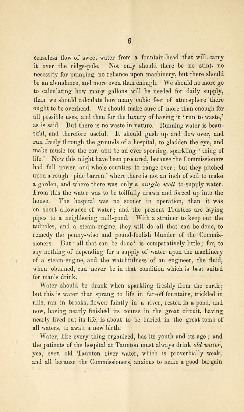 ceaseless flow of sweet water from a fountain-head that will. carry it over the ridge-pole. Not only should there be no stint, no necessity for pumping, no reliance upon machinery, but there should be an abundance, and more even than enough. We should no more go to calculating how many gallons will be needed for daily supply, than we should calculate how many cubic feet of atmosphere there ought to be overhead. We should make sure of more than enough for all possible uses, and then for the luxury of having it ' run to waste,' as'is said. But there is no waste in nature. Running; water is beau- tiful, and therefore useful. It should gush up and flow over, and run freely through the grounds of a hospital, to gladden the eye, and make music for the ear, and be an ever sporting, sparkling ' thing of life.' Now this might have been procured, because the Commissioners had full power, and whole counties to range over; but they pitched upon a rough ' pine barren,' where there is not an inch of soil to make a garden, and where there was only a single ivell to supply water. From tliis the water was to be toilfully drawn and forced up into the house. The hospital was no sooner in operation, than it was on short allowance of water; and the present Trustees are laying pipes to a neighboring mill-pond. With a strainer to keep out the tadpoles, and a steam-engine, they will do all that can be done, to remedy the penny-wise and pound-foolish blunder of the Commis- sioners. But ' all that can be done' is comparatively little; for, to say nothing of depending for a supply of water upon the machinery of a steam-engine, and the watchfulness of an engineer, the fluid, when obtained, can never be in that condition which is best suited for man's drink. Water should be drank when sparkling freshly from the earth; but this is water that sprang to life in far-ofi fountains, trickled in rills, ran in brooks, flowed faintly in a river, rested in a pond, and now, having nearly finished its course in the great circuit, having nearly lived out its life, is about to be buried in the great tomb of all waters, to await a new birth. Water, like every thing organized, has its youth and its age; and the patients of the hospital at Taunton must always drink old water, yea, even old Taunton river water, which is proverbially weak, and all because the Commissioners, anxious to make a good bargain