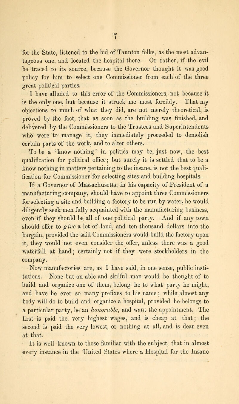 for the State, listened to the bid of Taunton folks, as the most advan- tageous one, and located the hospital there. Or rather, if the evil be traced to its source, because the Governor thought it ^'as good policy for him to select one Commissioner from each of the three great political parties. I have alluded to this error of the Commissioners, not because it is the only one, but because it struck me most forcibly. That my objections to much of what they did, are not merely theoretical, is proved by the fact, that as soon as the building was finished, and delivered by the Commissioners to the Trustees and Superintendents who were to manage it, they immediately proceeded to demolish certain parts of tlje work, and to alter others. To be a ' know nothing' in politics may be, just now, the best qualification for political office; but surely it is settled that to be a know nothing in matters pertaining to the insane, is not the best quali- fication for Commissioner for selecting sites and building hospitals. If a' Governor of Massachusetts, in his capacity of President of a manufacturing company, should have to appoint three Commissioners for selecting a site and building a factory to be run by water, he would diligently seek men fully acquainted with the manufacturing business, even if they should be all of one political party. And if any town should ofier to give a lot of land, and ten thousand dollars into the bargain, provided the said Commissioners would build the factory upon it, they would not even consider the offer, unless there was a good waterfall at hand; certainly not if they were stockholders in the company. Now manufactories are, as I have said, in one sense, public insti- tutions. None but an able and skilful man would be thought of to build and organize one of them, belong he to what party he might, and have he ever so many prefixes to his name ; while almost any body will do to build and organize a hospital, provided he belongs to a particular party, be an honorable^ and want the appointment. The first is paid the very highest wages, and is cheap at that; the second is paid the very lowest, or nothing at all, and is dear even at that. It is well known to those familiar with the subject, that in almost every instance in the United States where a Hospital for the Insane