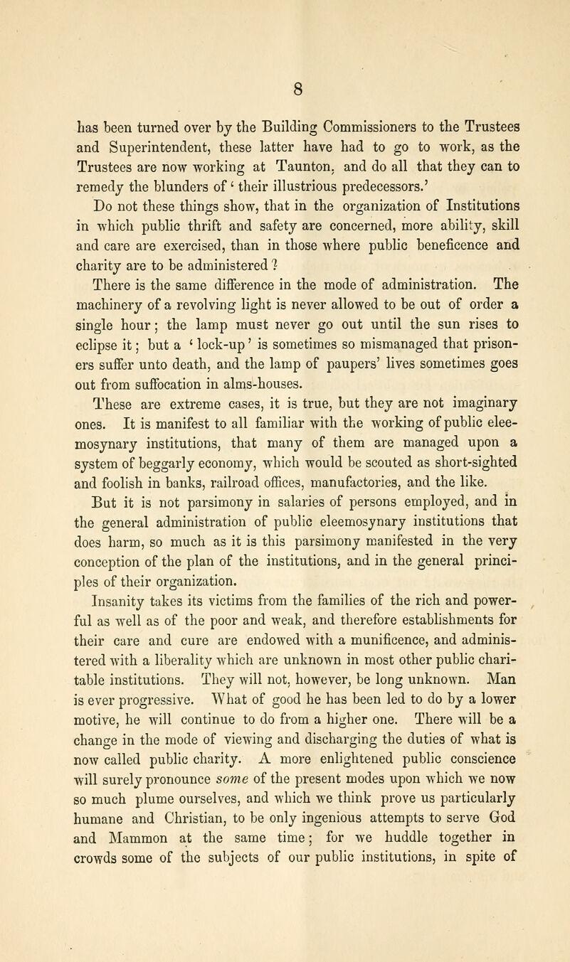 has been turned over by the Building Commissioners to the Trustees and Superintendent, these latter have had to go to work, as the Trustees are now working at Taunton, and do all that they can to remedy the blunders of' their illustrious predecessors.' Do not these things show, that in the organization of Institutions in which public thrift and safety are concerned, more ability, skill and care are exercised, than in those where public beneficence and charity are to be administered 1 There is the same difference in the mode of administration. The machinery of a revolving light is never allowed to be out of order a single hour; the lamp must never go out until the sun rises to eclipse it; but a ' lock-up' is sometimes so mismanaged that prison- ers suffer unto death, and the lamp of paupers' lives sometimes goes out from suffocation in alms-houses. These are extreme cases, it is true, but they are not imaginary ones. It is manifest to all familiar with the working of public elee- mosynary institutions, that many of them are managed upon a system of beggarly economy, which would be scouted as short-sighted and foolish in banks, railroad offices, manufactories, and the like. But it is not parsimony in salaries of persons employed, and in the general administration of public eleemosynary institutions that does harm, so much as it is this parsimony manifested in the very conception of the plan of the institutions, and in the general princi- ples of their organization. Insanity takes its victims from the families of the rich and power- ful as well as of the poor and weak, and therefore estabhshments for their care and cure are endowed with a munificence, and adminis- tered Avith a liberality which are unknown in most other public chari- table institutions. They will not. however, be long unknown. Man is ever progressive. What of good he has been led to do by a lower motive, he will continue to do from a higher one. There will be a change in the mode of viewing and discharging the duties of what is now called public charity. A more enlightened public conscience will surely pronounce some of the present modes upon which we now so much plume ourselves, and which we think prove us particularly humane and Christian, to be only ingenious attempts to serve God and Mammon at the same time; for we huddle together in crowds some of the subjects of our public institutions, in spite of