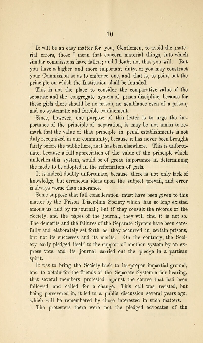 It will be an easy matter for you, Gentlemen, to avoid the mate- rial errors, those I mean that concern material things, into which similar commissions have fallen; and I doubt not that you will. But you have a higher and more important duty, or you may construct your Commission so as to embrace one, and that is, to point out the principle on which the Institution shall be founded. This is not the place to consider the comparative value of the separate and the congregate system of prison discipline, because for these girls there should be no prison, no semblance even of a prison, and no systematic and forcible confinement. Since, however, one purpose of this letter is to urge the im- portance of the principle of separation, it may be not amiss to re- . mark that the value of that principle in penal establishments is not duly recognized in our community, because it has never been brought fairly before the public here, as it has been elsewhere. This is unfortu- nate, because a full appreciation of the value of the principle which underlies this system, would be of great importance in determining the mode to be adopted in the reformation of girls. It is indeed doubly unfortunate, because there is not only lack of knowledge, but erroneous ideas upon the subject prevail, and error is always worse than ignorance. Some suppose that full consideration must have been given to this matter by the Prison Discipline Society which has so long existed among us, and by its journal; but if they consult the records of the Society, and the pages of the journal, they will find it is not so. The demerits and the failures of the Separate System have been care- fully and elaborately set forth as they occurred in certain prisons, but not its successes and its merits. On the contrary, the Soci- ety eai'ly pledged itself to the support of another system by an ex- press vote, and its journal carried out the pledge in a partisan spirit. It was to bring the Society back to its *proper impartial ground, and to obtain for the friends of the Separate System a fair hearing, that several members protested against the course that had been followed, and called for a change. This call was resisted, but being persevered in, it led to a public discussion several years ago, which will be remembered by those interested in such matters. The protesters there were not the pledged advocates of the