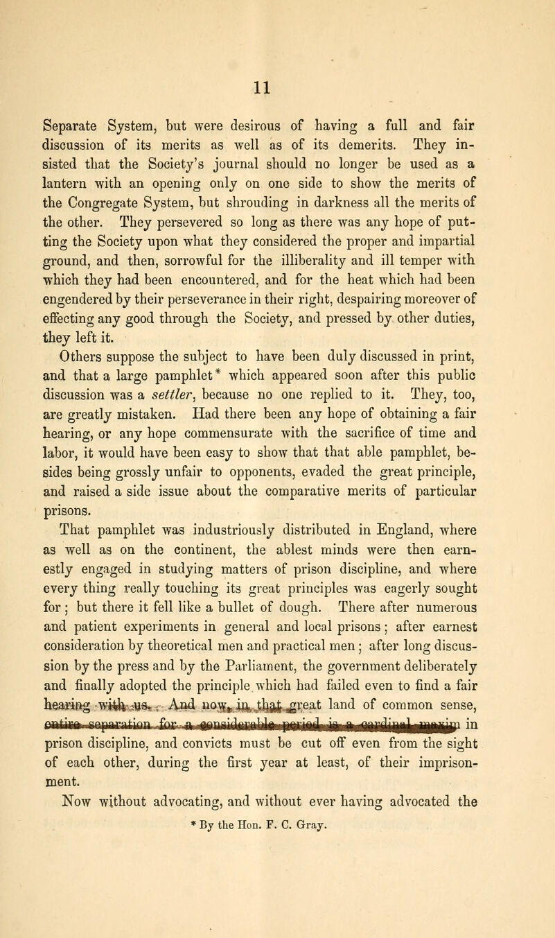 Separate System, but were desirous of having a full and fair discussion of its merits as well as of its demerits. They in- sisted that the Society's journal should no longer be used as a lantern with an opening only on one side to show the merits of the Congregate System, but shrouding in darkness all the merits of the other. They persevered so long as there was any hope of put- ting the Society upon what they considered the proper and impartial ground, and then, sorrowful for the illiberality and ill temper with which they had been encountered, and for the heat which had been engendered by their perseverance in their right, despairing moreover of effecting any good through the Society, and pressed by. other duties, they left it. Others suppose the subject to have been duly discussed in print, and that a large pamphlet * which appeared soon after this public discussion was a settler, because no one replied to it. They, too, are greatly mistaken. Had there been any hope of obtaining a fair hearing, or any hope commensurate with the sacrifice of time and labor, it would have been easy to show that that able pamphlet, be- sides being grossly unfair to opponents, evaded the great principle, and raised a side issue about the comparative merits of particular prisons. That pamphlet was industriously distributed in England, where as well as on the continent, the ablest minds were then earn- estly engaged in studying matters of prison discipline, and where every thing really touching its great principles was eagerly sought for ; but there it fell like a bullet of dough. There after numerous and patient experiments in general and local prisons; after earnest consideration by theoretical men and practical men ; after long discus- sion by the press and by the Parliament, the government deliberately and finally adopted the principle which had failed even to find a fair hearifig. w^n^itta, ; A^cl na\^^ ij^^^jij^^^reat land of common sense, nitiiBft fnpintinn fi^y.-a ippnidflrflhkwpiiiAiWMiMiiriiiikiliB^ i^ prison discipline, and convicts must be cut off even from the sight of each other, during the first year at least, of their imprison- ment. Now without advocating, and without ever having advocated the * By the Hon. F. C. Gray.
