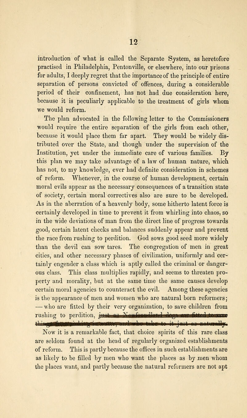 introduction of what is called the Separate System, as heretofore practised in Philadelphia, Pentonville, or elsewhere, into our prisons for adults, I deeply regret that the importance of the principle of entire separation of persons convicted of offences, during a considerable period of their confinement, has not had due consideration here, because it is peculiarly applicable to the treatment of girls whom we would reform. The plan advocated in the following letter to the Commissioners would require the entire separation of the girls from each other, because it would place them far apart. They would be widely dis- tributed over the State, and though under the supervision of the Institution, yet under the immediate care of various families. By this plan we may take advantage of a law of human nature, which has not, to my knowledge, ever had definite consideration in schemes of reform. Whenever, in the course of human development, certain moral evils appear as the necessary consequences of a transition state of society, certain moral correctives also are sure to be developed. As in the aberration of a heavenly body, some hitherto latent force is certainly developed in time to prevent it from whirling into chaos, so in the wide deviations of man from the direct line of progress towards good, certain latent checks and balances suddenly appear and prevent the race from rushing to perdition. God sows good seed more widely than the devil can sow tares. The congregation of men in great cities, and other necessary phases of civilization, uniformly and cer- tainly engender a class which is aptly called the criminal or danger- ous class. This class multiplies rapidly, and seems to threaten pro- perty and morality, but at the same time the same causes develop certain moral agencies to counteract the evil. Among these agencies is the appearance of men and women who are natural born reformers; — who are fitted by their very organization, to save children from rushing to perdition, p^ijjHiAiiJliiiiiHHiifaadadbgaanRa^^ Now it is a remarkable fact, that choice spirits of this rare class are seldom found at the head of regularly organized establishments of reform. This is partly because the ofiices in such establishments are as likely to be filled by men who want the places as by men whom the places want, and partly because the natural reformers are not apt