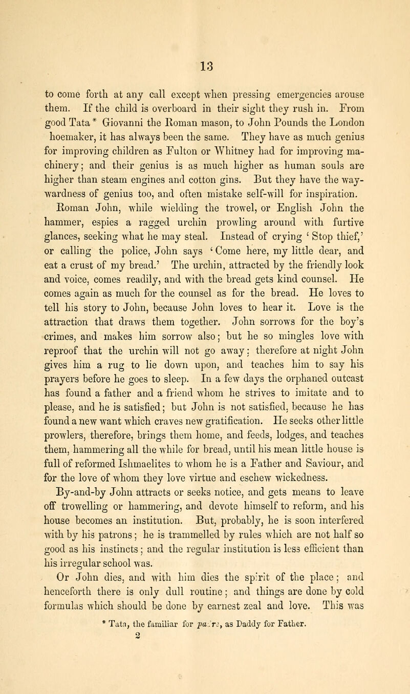 to come forth at any call except when pressing emergencies arouse them. If the child is overboard in their sight they rush in. From good Tata * Giovanni the Roman mason, to John Pounds the London hoemaker, it has always been the same. They have as much genius for improving children as Fulton or Whitney had for improving ma- chinery; and their genius is as much higher as human souls are higher than steam engines and cotton gins. But they have the way- wardness of genius too, and often mistake self-will for inspiration. Roman John, while wielding the trowel, or English John the hammer, espies a ragged urchin prowling around with furtive glances, seeking what he may steal. Instead of crying ' Stop thief,' or calling the police, John says ' Come here, my little dear, and eat a crust of my bread.' The urchin, attracted by the friendly look and voice, comes readily, and with the bread gets kind counsel. He comes again as much for the counsel as for the bread. He loves to tell his story to John, because John loves to hear it. Love is the attraction that draws them together. John sorrows for the boy's crimes, and makes him sorrow also; but he so mingles love with reproof that the urchin will not go away; therefore at night John gives him a rug to lie down upon, and teaches him to say his prayers before he goes to sleep. In a few days the orphaned outcast has found a father and a friend whom he strives to imitate and to please, and he is satisfied; but John is not satisfied, because he has found a new want which craves new gratification. He seeks other little prowlers, therefore, brings them home, and feeds, lodges, and teaches them, hammering all the while for bread, until his mean little house is full of reformed Ishmaelites to whom he is a Father and Saviour, and for the love of whom they love virtue and eschew wickedness. By-and-by John attracts or seeks notice, and gets means to leave off trowelling or hammering, and devote himself to reform, and his house becomes an institution. But, probably, he is soon interfered with by his patrons; he is trammelled by rules which are not half so good as his instincts; and the regular institution is less efficient than his irregular school was. Or John dies, and with him dies the sp:rit of the place; and henceforth there is only dull routine; and things are done by cold formulas which should be done by earnest zeal and love. This was * Tata, the familiar for fa'.r:, as Daddy for Father. 2