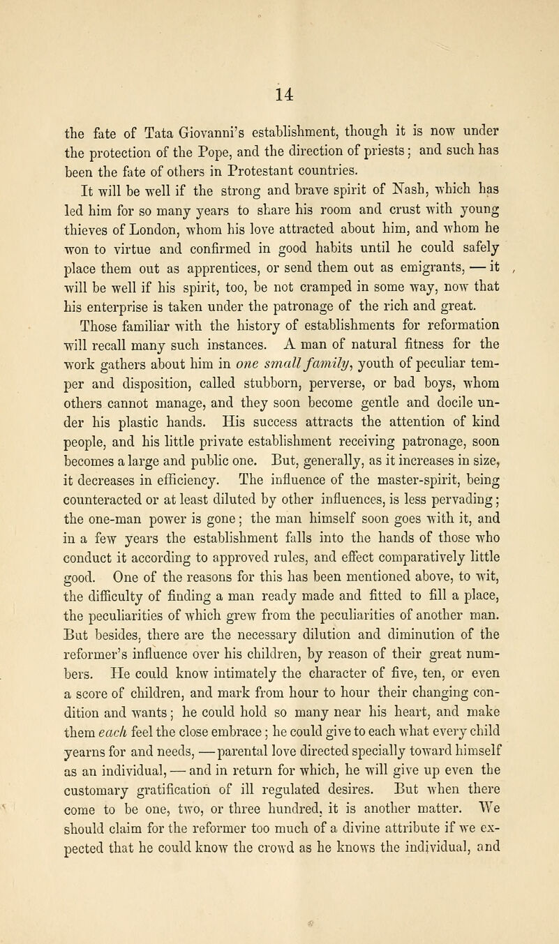 the fate of Tata Giovanni's establishment, though it is now under the protection of the Pope, and the direction of priests; and such has been the fate of others in Protestant countries. It will be well if the strong and brave spirit of Nash, which has led him for so many years to share his room and crust with young thieves of London, whom his love attracted about him, and whom he won to virtue and confirmed in good habits until he could safely place them out as apprentices, or send them out as emigrants, — it will be well if his spirit, too, be not cramped in some way, now that his enterprise is taken under the patronage of the rich and great. Those familiar with the history of establishments for reformation will recall many such instances. A man of natural fitness for the work gathers about him in one small family, youth of peculiar tem- per and disposition, called stubborn, perverse, or bad boys, whom others cannot manage, and they soon become gentle and docile un- der his plastic hands. His success attracts the attention of kind people, and his little private establishment receiving patronage, soon becomes a large and public one. But, generally, as it increases in size, it decreases in efficiency. The influence of the master-spirit, being counteracted or at least diluted by other influences, is less pervading; the one-man power is gone; the man himself soon goes with it, and in a few years the establishment falls into the hands of those who conduct it according to approved rules, and efiect comparatively little good. One of the reasons for this has been mentioned above, to wit, the difliculty of finding a man ready made and fitted to fill a place, the peculiarities of which grew from the peculiarities of another man. But besides, there are the necessary dilution and diminution of the reformer's influence over his children, by reason of their great num- bers. He could know intimately the character of five, ten, or even a score of children, and mark from hour to hour their changing con- dition and wants; he could hold so many near his heart, and make them each feel the close embrace; he could give to each what every child yearns for and needs, —parental love directed specially toward himself as an individual, — and in return for which, he will give up even the customary gratification of ill regulated desires. But when there come to be one, two, or three hundred, it is another matter. We should claim for the reformer too much of a divine attribute if we ex- pected that he could know the crowd as he knows the individual, and