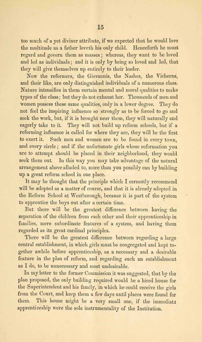 too mucli of a yet diviner attribute, if we expected that he would love the multitude as a father loveth his only child. Henceforth he must regard and govern them as masses; whereas, they want to be loved and led as individuals; and it is only by being so loved and led, that they will give themselves up entirely to their leader. Now the reformers, the Giovannis, the Nashes, the Yicherns, and their like, are only distinguished individuals of a numerous class. Nature intensifies in them certain mental and moral qualities to make types of the class; but they do not exhaust her. Thousands of men and women possess these same qualities, only in a lower degree. They do not feel the inspiring influence so strongly as to be forced to go and seek the work, but, if it is brought near them, they will naturally and eagerly take to it. They will not build up reform schools, but if a reforming influence is called for where they are, they will be the first to exert it. Such men and women are to be found in every town, and every circle; and if the unfortunate girls whose reformation you are to attempt should be placed in their neighborhood, they Avould seek them out. In this way you may take advantage of the natural arrangement above alluded to, more than you possibly can by building up a great reform school in one place. It may be thought that the principle which I earnestly recommend will be adopted as a matter of course, and that it is already adopted in the Reform School at Westborough, because it is part of the system to apprentice the boys out after a certain time. But there will be the greatest difference between having the separation of the children from each other and their apprenticeship in families, mere subordinate features of a system, and having them regarded as its great cardinal principles. There will be the greatest difference between regarding a large central establishment, in which girls must be congregated and kept to- gether awhile before apprenticeship, as a necessary and a desirable feature in the plan of reform, and regarding such an establishment as I do, to be unnecessary and most undesirable. In my letter to the former Commission it was suggested, that by the plan proposed, the only building required would be a hired house for the Superintendent and his family, in which he could receive the girls from the Court, and keep them a few days until places were found for them. This house might be a very small one, if the immediate apprenticeship were the sole instrumentality of the Institution.