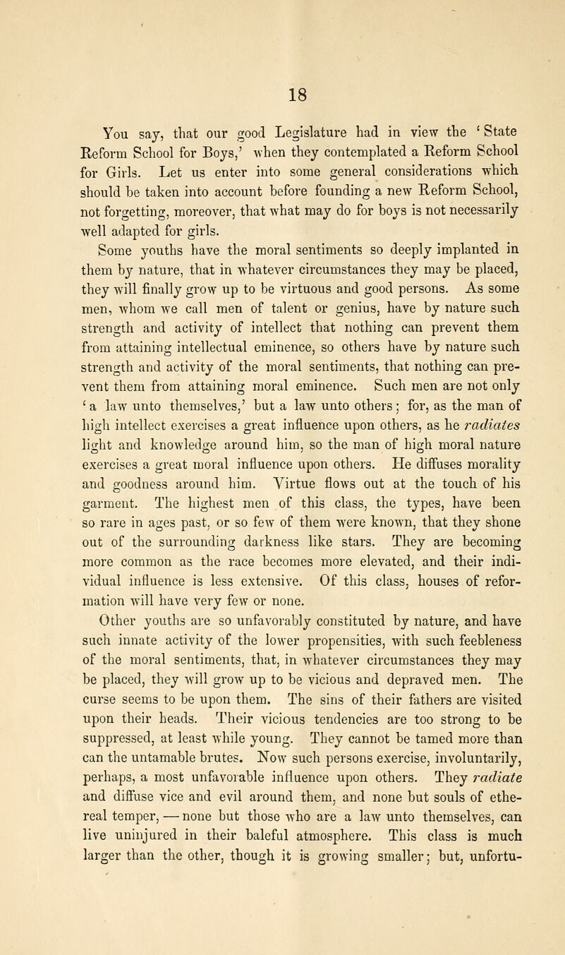 You say, that our good Legislature had in view the ' State Reform School for Boys,' when they contemplated a Reform School for Girls. Let us enter into some general considerations which should be taken into account before founding a new Reform School, not forgetting, moreover, that what may do for boys is not necessarily well adapted for girls. Some youths have the moral sentiments so deeply implanted in them by nature, that in whatever circumstances they may be placed, they will finally grow up to be virtuous and good persons. As some men, whom we call men of talent or genius, have by nature such strength and activity of intellect that nothing can prevent them from attaining intellectual eminence, so others have by nature such strength and activity of the moral sentiments, that nothing can pre- vent them from attaining moral eminence. Such men are not only ' a law unto themselves,' but a law unto others; for, as the man of high intellect exercises a great influence upon others, as he radiates light and knowledge around him, so the man of high moral nature exercises a great moral influence upon others. He diffuses morality and goodness around him. Virtue flows out at the touch of his garment. The highest men of this class, the types, have been so rare in ages past, or so few of them were known, that they shone out of the surrounding darkness like stars. They are becoming more common as the race becomes more elevated, and their indi- vidual influence is less extensive. Of this class, houses of refor- mation will have very few or none. Other youths are so unfavorably constituted by nature, and have such innate activity of the lower propensities, with such feebleness of the moral sentiments, that, in whatever circumstances they may be placed, they will grow up to be vicious and depraved men. The curse seems to be upon them. The sins of their fathers are visited upon their heads. Their vicious tendencies are too strong to be suppressed, at least while young. They cannot be tamed more than can the untamable brutes. Now such persons exercise, involuntarily, perhaps, a most unfavorable influence upon others. They radiate and difiuse vice and evil around them, and none but souls of ethe- real temper, — none but those who are a law unto themselves, can live uninjured in their baleful atmosphere. This class is much larger than the other, though it is growing smaller; but, unfortu-