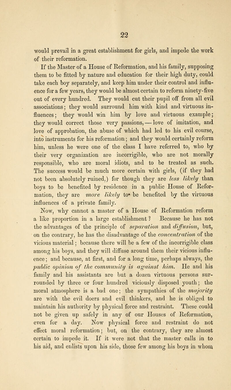 would prevail in a great establishment for girls, and impede the work of their reformation. If the Master of a House of Reformation, and his family, supposing them to be fitted by nature and education for their high duty, could take each boy separately, and keep him under their control and influ- ence for a few years, they would be almost certain to reform ninety-five out of every hundred. They would cut their pupil off from all evil associations; they would surround him with kind and virtuous in- fluences ; they would win him by love and virtuous example; they would correct those very passions, — love of imitation, and love of approbation, the abuse of which had led to his evil course, into instruments for his reformation; and they would certainly reform him, unless he were one of the class I have referred to, who by their very organization are incorrigible, who are not morally responsible, who are moral idiots, and to be treated as such. The success would be much more certain Avith girls, (if they had not been absolutely ruined,) for though they are less likely than boys to be benefited by residence in a public House of Refor- mation, they are more likely to* be benefited by the virtuous influences of a private family. Now, why cannot a master of a House of Reformation reform a like proportion in a large establishment ? Because he has not the advantages of the principle of separation and diffusion, but, on the contrary, he has the disadvantage of the concentration of the vicious material; because there will be a few of the incorrigible class among his boys, and they will diffuse around them their vicious influ- ence ; and because, at first, and for a long time, perhaps always, the public opinion of the cominunity is against him. He and his family and his assistants are but a dozen virtuous persons sur- rounded by three or four hundred viciously disposed youth; the moral atmosphere is a bad one; the sympathies of the niajointy are with the evil doers and evil thinkers, and he is obliged to maintain his authority by physical force and restraint. These could not be given up safely in any of our Houses of Reformation, even for a day. Now physical force and restraint do not effect moral reformation; but, on the contrary, they are almost certain to impede it. If it were not that the master calls in to his aid, and enlists upon his side, those few among his boys in whom