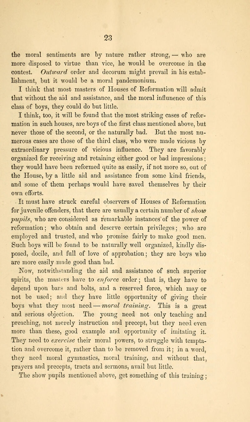 the moral sentiments are by nature rather strong, — -nho are more disposed to virtue than vice, he would be overcome in the contest. Ouhuard order and decorum might prevail in his estab- lishment, but it would be a moral pandemonium. I think that most masters of Houses of Reformation will admit that without the aid and assistance, and the moral influnence of this class of boys, they could do but little. I think, too, it will be found that the most striking cases of refor- mation in such houses, are boys of the first class mentioned above, but never those of the second, or the naturally bad. But the most nu- merous cases are those of the third class, who were made vicious by extraordinary pressure of vicious influence. They are favorably organized for receiving and retaining either good or bad impressions; they would have been reformed quite as easily, if not more so, out of the House, by a little aid and assistance from some kind friends, and some of them perhaps would have saved themselves by their own efforts. It must have struck careful observers of Houses of Reformation for juvenile offenders, that there are usually a certain number of show jjupils^ who are considered as remarkable instances of the power of reformation; who obtain and deserve certain privileges; Avho are employed and trusted, and who promise fairly to make good men. Such boys will be found to be naturally well organized, kindly dis- posed, docile, and full of love of approbation; they are boys who are more easily made good than bad. Now, notwithstanding the aid and assistance of such superior spirits, the masters have to enforce order; that is, they have to depend upon bars and bolts, and a reserved force, which may or not be used; and they have little opportunity of giving their boys what they most need — moral training. This is a great and serious objection. The young need not only teaching and preaching, not merely instruction and precept, but they need even more than these, good example and opportunity of imitating it. They need to exercise their moral powers, to struggle with tempta- tion and overcome it, rather than to be removed from it; in a word, they need moral gymnastics, moral training, and without that, prayers and precepts, tracts and sermons, avail but little. The show pupils mentioned above, get something of this training;