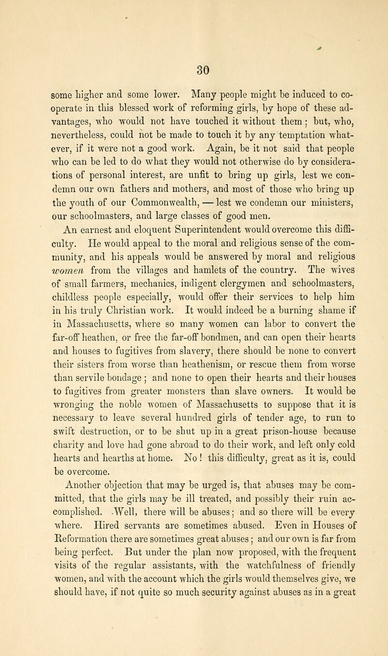 some higlier and some lower. Many people might be induced to co- operate in this blessed work of reforming girls, by hope of these ad- vantages, who would not have touched it without them; but, who, nevertheless, could not be made to touch it by any temptation what- ever, if it were not a good work. Again, be it not said that people who can be led to do what they would not otherwise do by considera- tions of personal interest, are unfit to bring up girls, lest we con- demn our own fathers and mothers, and most of those who bring up the youth of our Commonwealth, — lest we condemn our ministers, our schoolmasters, and large classes of good men. An earnest and eloquent Superintendent would overcome this diffi- culty. He would appeal to the moral and religious sense of the com- munity, and his appeals would be answered by moral and religious women from the villages and hamlets of the country. The wives of small farmers, mechanics, indigent clergymen and schoolmasters, childless people especially, would offer their services to help him in his truly Christian work. It would indeed be a burning shame if in Massachusetts, where so many women can labor to convert the far-off heathen, or free the far-off bondmen, and can open their hearts and houses to fugitives from slavery, there should be none to convert their sisters from worse than heathenism, or rescue them from worse than servile bondage ; and none to open their hearts and their houses to fugitives from greater monsters than slave owners. It would be wronging the noble women of Massachusetts to suppose that it is necessary to leave several hundred girls of tender age, to run to swift destruction, or to be shut up in a great prison-house because charity and love had gone abroad to do their work, and left only cold hearts and hearths at home. No ! this difficulty, great as it is, could be overcome. Another objection that may be urged is, that abuses may be com- mitted, that the girls may be ill treated, and possibly their ruin ac- complished. -Well, there will be abuses; and so there will be every where. Hired servants are sometimes abused. Even in Houses of Reformation there are sometimes great abuses; and our own is far from being perfect. But under the plan now proposed, with the frequent visits of the regular assistants, Avith the watchfulness of friendly women, and with the account which the girls would themselves give, we should have, if not quite so much security against abuses as in a great