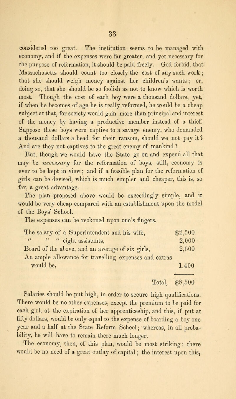 considered too great. The institution seenas to be managed ■witli economy, and if the expenses were far greater, and yet necessary for the purpose of reformation, it should be paid freely, God forbid, that Massachusetts should count too closely the cost of any such work ; that she should weigh money against her children's wants ; or, doing so, that she should be so foolish as not to know which is worth most. Though the cost of each boy were a thousand dollars, yet, if when he becomes of age he is really reformed, he would be a cheap subject at that, for society would gain more than principal and interest of the money by having a productive member instead of a thief. Suppose these boys were captive to a savage enemy, who demanded a thousand dollars a head for their ransom, should we not pay it 1 And are they not captives to the great enemy of mankind 7 But, though we would have the State go on and expend all that may be necessary for the reformation of boys, still, economy is ever to be kept in view; and if a feasible plan for the reformation of girls can be devised, which is much simpler and cheaper, this is, so far, a great advantage. The plan proposed above would be exceedingly simple, and it would be very cheap compared with an establishment upon the model of the Boys' School. The expenses can be reckoned upon one's fingers. The salary of a Superintendent and his wife, $2,500    eight assistants, 2,000 Board of the above, and an average of six girls, 2,600 An ample allowance for travelling expenses and extras would be, 1,400 Total, $8,500 Salaries should be put high, in order to secure high qualifications. There would be no other expenses, except the premium to be paid for each girl, at the expiration of her apprenticeship, and this, if put at fifty dollars, would be only equal to the expense of boarding a boy one year and a half at the State Reform School; whereas, in all proba- bility, he will have to remain there much longer. The economy, -then, of this plan, would be most striking: there would be no need of a great outlay of capital; the interest upon this,