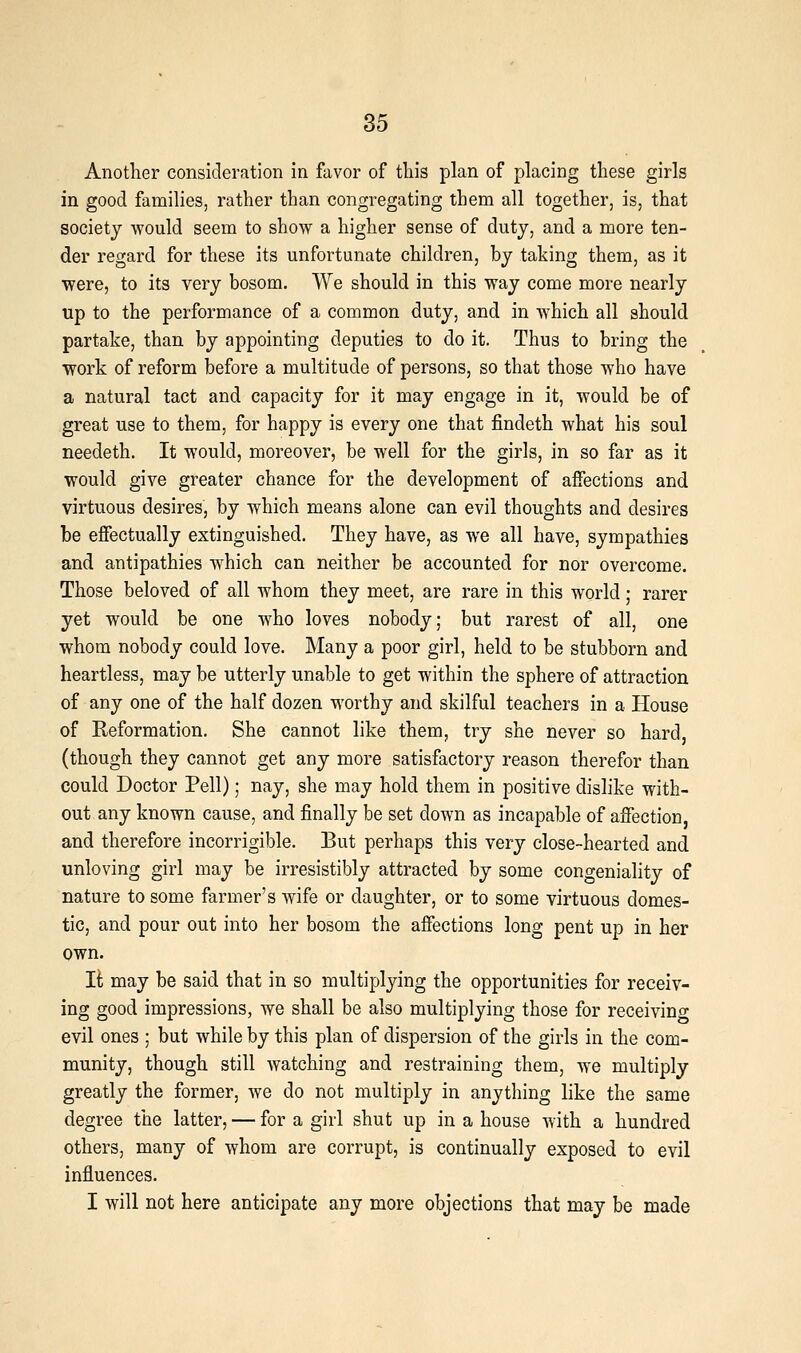 Another consideration in favor of this plan of placing these girls in good families, rather than congregating them all together, is, that society would seem to show a higher sense of duty, and a more ten- der regard for these its unfortunate children, by taking them, as it were, to its very bosom. We should in this way come more nearly up to the performance of a common duty, and in which all should partake, than by appointing deputies to do it. Thus to bring the work of reform before a multitude of persons, so that those who have a natural tact and capacity for it may engage in it, would be of great use to them, for happy is every one that findeth what his soul needeth. It would, moreover, be well for the girls, in so far as it would give greater chance for the development of affections and virtuous desires, by which means alone can evil thoughts and desires be effectually extinguished. They have, as we all have, sympathies and antipathies which can neither be accounted for nor overcome. Those beloved of all whom they meet, are rare in this world; rarer yet would be one who loves nobody; but rarest of all, one whom nobody could love. Many a poor girl, held to be stubborn and heartless, may be utterly unable to get within the sphere of attraction of any one of the half dozen worthy and skilful teachers in a House of Keformation. She cannot like them, try she never so hard, (though they cannot get any more satisfactory reason therefor than could Doctor Pell); nay, she may hold them in positive dislike with- out any known cause, and finally be set down as incapable of affection, and therefore incorrigible. But perhaps this very close-hearted and unloving girl may be irresistibly attracted by some congeniality of nature to some farmer's wife or daughter, or to some virtuous domes- tic, and pour out into her bosom the affections long pent up in her own. It may be said that in so multiplying the opportunities for receiv- ing good impressions, we shall be also multiplying those for receivino- evil ones ; but while by this plan of dispersion of the girls in the com- munity, though still watching and restraining them, we multiply greatly the former, we do not multiply in anything like the same degree the latter, — for a girl shut up in a house with a hundred others, many of whom are corrupt, is continually exposed to evil influences. I will not here anticipate any more objections that may be made