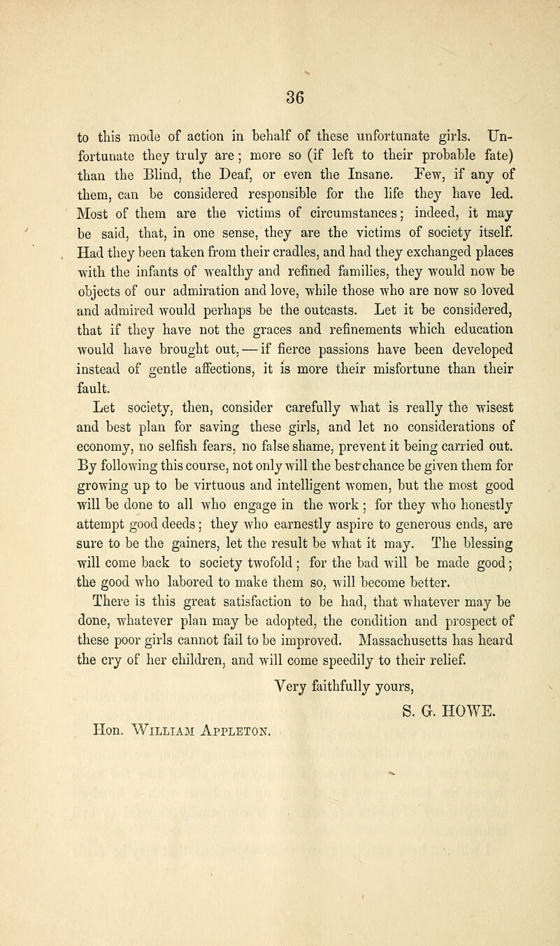 to this mode of action in behalf of these unfortunate girls. Un- fortunate they truly are; more so (if left to their probable fate) than the Blind, the Deaf, or even the Insane. Few, if any of them, can be considered responsible for the life they have led. Most of them are the victims of circumstances; indeed, it may be said, that, in one sense, they are the victims of society itself. Had they been taken from their cradles, and had they exchanged places with the infants of wealthy and refined families, they would now be objects of our admiration and love, while those who are now so loved and admired would perhaps be the outcasts. Let it be considered, that if they have not the graces and refinements which education would have brought out, — if fierce passions have been developed instead of gentle afiections, it is more their misfortune than their fault. Let society, then, consider carefully what is really the wisest and best plan for saving these girls, and let no considerations of economy, no selfish fears, no false shame, prevent it being carried out. By following this course, not only will the best chance be given them for growing up to be virtuous and intelligent women, but the most good will be done to all who engage in the work ; for they who honestly attempt good deeds; they who earnestly aspire to generous ends, are sure to be the gainers, let the result be what it may. The blessing will come back to society twofold ; for the bad will be made good; the good who labored to make them so, will become better. There is this great satisfaction to be had, that whatever may be done, whatever plan may be adopted, the condition and prospect of these poor girls cannot fail to be improved. Massachusetts has heard the cry of her children, and will come speedily to their relief. Very faithfully yours, S. G. HOWE. Hon. William Appleton.