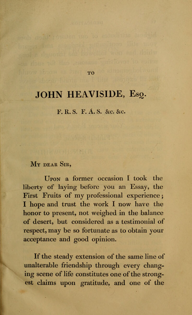 TO JOHN HEAVISIDE, Es2 F. R.S. F. A.S. &c. &c. My dear Sir, Upon a former occasion I took the liberty of laying before you an Essay, the First Fruits of my professional experience; I hope and trust the work I now have the honor to present, not weighed in the balance of desert, but considered as a testimonial of respect, may be so fortunate as to obtain your acceptance and good opinion. If the steady extension of the same line of unalterable friendship through every chang- ing scene of life constitutes one of the strong- est claims upon gratitude, and one of the