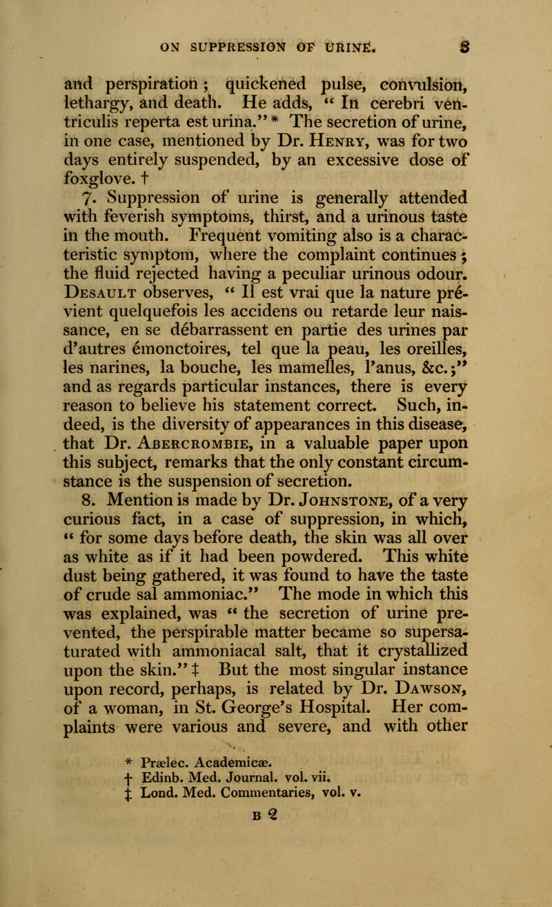 and perspiration; quickened pulse, convulsion, lethargy, and death. He adds,  In cerebri ven- triculis reperta est urina. * The secretion of urine, in one case, mentioned by Dr. Henry, was for two days entirely suspended, by an excessive dose of foxglove, t 7» Suppression of urine is generally attended with feverish symptoms, thirst, and a urinous taste in the mouth. Frequent vomiting also is a charac- teristic symptom, where the complaint continues ; the fluid rejected having a peculiar urinous odour. Desault observes,  II est vrai que la nature pre- vient quelquefois les accidens ou retarde leur nais- sance, en se debarrassent en partie des urines par d'autres emonctoires, tel que la peau, les oreilles, les narines, la bouche, les mamelles, l'anus, &c.; and as regards particular instances, there is every reason to believe his statement correct. Such, in- deed, is the diversity of appearances in this disease, that Dr. Abercrombie, in a valuable paper upon this subject, remarks that the only constant circum- stance is the suspension of secretion. 8. Mention is made by Dr. Johnstone, of a very curious fact, in a case of suppression, in which,  for some days before death, the skin was all over as white as if it had been powdered. This white dust being gathered, it was found to have the taste of crude sal ammoniac. The mode in which this was explained, was  the secretion of urine pre- vented, the perspirable matter became so supersa- turated with ammoniacal salt, that it crystallized upon the skin. t But the most singular instance upon record, perhaps, is related by Dr. Dawson, of a woman, in St. George's Hospital. Her com- plaints were various and severe, and with other * Praelec. Academicae. f Edinb. Med. Journal, vol. vii. £ Lond. Med. Commentaries, vol. v.