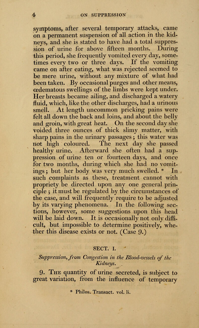 symptoms, after several temporary attacks, came on a permanent suspension of all action in the kid- neys, and she is stated to have had a total suppres- sion of urine for above fifteen months. During this period, she frequently vomited every day, some- times every two or three days. If the vomiting came on after eating, what was rejected seemed to be mere urine, without any mixture of what had been taken. By occasional purges and other means, ^edematous swellings of the limbs were kept under. Her breasts became ailing, and discharged a watery fluid, which, like the other discharges, had a urinous smell. At length uncommon pricking pains were felt all down the back and loins, and about the belly and groin, with great heat. On the second day she voided three ounces of thick slimy matter, with sharp pains in the urinary passages j this water was not high coloured. The next day she passed healthy urine. Afterward she often had a sup- pression of urine ten or fourteen days, and once for two months, during which she had no vomit- ings ; but her body was very much swelled. * In such complaints as these, treatment cannot with propriety be directed upon any one general prin- ciple ; it must be regulated by the circumstances of the case, and will frequently require to be adjusted by its varying phenomena. In the following sec- tions, however, some suggestions upon this head will be laid down. It is occasionally not only diffi- cult, but impossible to determine positively, whe- ther this disease exists or not. (Case 9.) SECT. I. ' Suppression, from Congestion in the Blood-vessels of the Kidneys. 9. The quantity of urine secreted, is subject to great variation, from the influence of temporary * Philos. Transact, vol. li.