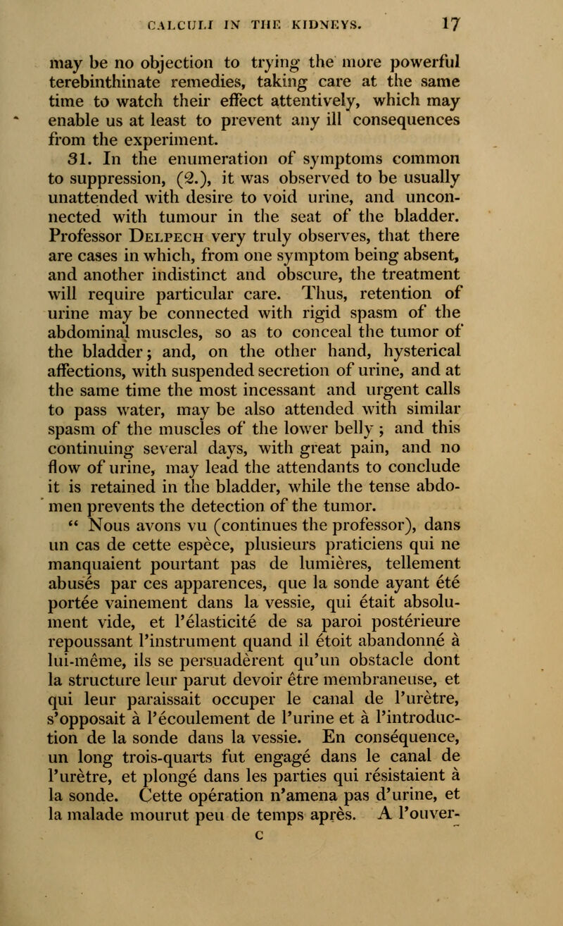 may be no objection to trying the more powerful terebinthinate remedies, taking care at the same time to watch their effect attentively, which may enable us at least to prevent any ill consequences from the experiment. 31. In the enumeration of symptoms common to suppression, (2.), it was observed to be usually unattended with desire to void urine, and uncon- nected with tumour in the seat of the bladder. Professor Delpech very truly observes, that there are cases in which, from one symptom being absent, and another indistinct and obscure, the treatment will require particular care. Thus, retention of urine may be connected with rigid spasm of the abdominal muscles, so as to conceal the tumor of the bladder; and, on the other hand, hysterical affections, with suspended secretion of urine, and at the same time the most incessant and urgent calls to pass water, may be also attended with similar spasm of the muscles of the lower belly ; and this continuing several days, with great pain, and no flow of urine, may lead the attendants to conclude it is retained in the bladder, while the tense abdo- men prevents the detection of the tumor.  Nous avons vu (continues the professor), dans un cas de cette espece, plusieurs praticiens qui ne manquaient pourtant pas de lumieres, tellement abuses par ces apparences, que la sonde ayant ete portee vainement dans la vessie, qui etait absolu- ment vide, et 1'elasticity de sa paroi posterieure repoussant l'instrument quand il etoit abandonne a lui-meme, ils se persuaderent qu'un obstacle dont la structure leur parut devoir etre membraneuse, et qui leur paraissait occuper le canal de l'uretre, s'opposait a l'ecoulement de Purine et a l'introduc- tion de la sonde dans la vessie. En consequence, un long trois-quarts fut engage dans le canal de l'uretre, et plonge dans les parties qui resistaient a la sonde. Cette operation n'amena pas d'urine, et la malade mourut peu de temps apres. A l'ouver- c