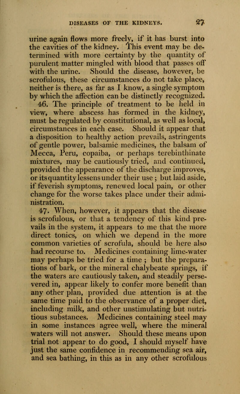 urine again flows more freely, if it has burst into the cavities of the kidney. This event may be de- termined with more certainty by the quantity of purulent matter mingled with blood that passes off with the urine. Should the disease, however, be scrofulous, these circumstances do not take place, neither is there, as far as I know, a single symptom by which the affection can be distinctly recognized. 46. The principle of treatment to be held in view, where abscess has formed in the kidney, must be regulated by constitutional, as well as local, circumstances in each case. Should it appear that a disposition to healthy action prevails, astringents of gentle power, balsamic medicines, the balsam of Mecca, Peru, copaiba, or perhaps terebinthinate mixtures, may be cautiously tried, and continued, provided the appearance of the discharge improves, or its quantity lessens under their use ; but laid aside, if feverish symptoms, renewed local pain, or other change for the worse takes place under their admi- nistration. 47. When, however, it appears that the disease is scrofulous, or that a tendency of this kind pre- vails in the system, it appears to me that the more direct tonics, on which we depend in the more common varieties of scrofula, should be here also had recourse to. Medicines containing lime-water may perhaps be tried for a time ; but the prepara- tions of bark, or the mineral chalybeate springs, if the waters are cautiously taken, and steadily perse^ vered in, appear likely to confer more benefit than any other plan, provided due attention is at the same time paid to the observance of a proper diet, including milk, and other unstimulating but nutri* tious substances. Medicines containing steel may in some instances agree well, where the mineral waters will not answer. Should these means upon trial not appear to do good, I should myself have just the same confidence in recommending sea air, and sea bathing, in this as in any other scrofulous
